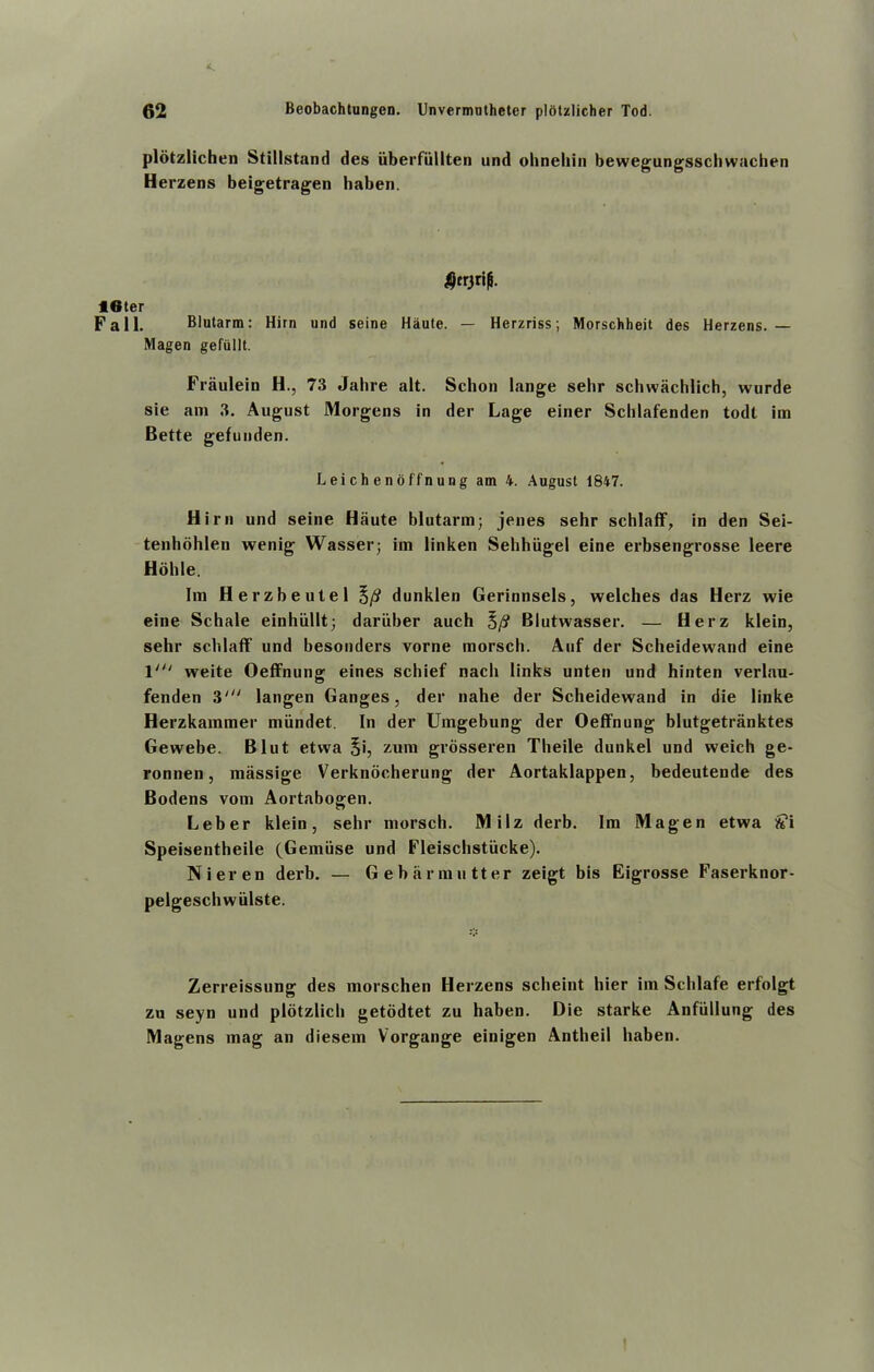 plotzlichen Stillstand des iiberfullten und ohnehin bewegungsschwachen Herzens beigetragen haben. f6ter Fall. Blutarm: Him und seine Haute. — Herzriss; Morschheit des Herzens. — Magen gefullt. Fraulein H., 73 Jalire alt. Schon lange selir schwachlich, wurde sie am 3. August Morgens in der Lage einer Schlafenden todt im Bette gefunden. Lei ch enoffnung am 4. August 1847. Him und seine Haute blutarm; jenes sehr schlaff, in den Sei- tenhohlen wenig Wasser; im linken Sehhiigel eine erbsengrosse leere Hbhle. Im Herzbeutel 5/? dunklen Gerinnsels, welches das Herz wie eine Schale einhiillt; dariiber auch 5/? Blutwasser. — Herz klein, sehr schlaff und besonders vorne morsch. Auf der Scheidewand eine 1' weite Oeffnung eines schief nacli links unten und hinten verlau- fenden 3' langen Ganges, der nahe der Scheidewand in die linke Herzkammer miindet. In der Umgebung der Oeffnung blutgetriinktes Gewebe. Blut etwa 5b grosseren Theile dunkel und weich ge- ronnen, mfissige Verknocherung der Aortaklappen, bedeutende des Bodens vom Aortabogen. Leber klein, sehr morsch. Milz derb. Im Magen etwa Si Speisentheile (Gemiise und Fleischstiicke). Nieren derb. — Gebarmutter zeigt bis Eigrosse Faserknor- pelgeschwiilste. Zerreissung des morschen Herzens scheint hier im Schlafe erfolgt zu seyn und plotzlich getodtet zu haben. Die starke Anfiillung des Magens mag an diesem Vorgange einigen Antheil haben.