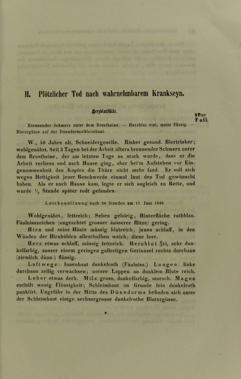 17ter Fall. Brennender Schmerz unter dem Brustbeine. — Herzblut viel, meist flussig. — Blulergiisse auf der Dunndarmschleimhaut. W., 50 Jalire alt, Schneidergeselle. Bisher gesund. Biertrinker; wohlgenahrt. Seit 3 Tagen bei der Arbeit oftcrs brennender Schmerz unter dem Brustbeine, der am letzten Tage so stark wurde, dass er die Arbeit verliess und nach Hause ging, aber bei’m Aufstehen vor Ein- genommenheit des Kopfes die Thiire nicht mehr fand. Er soil sich wegen Heftigkeit jener Besclnverde einmal laut den Tod gewunscht haben. Als er nach Hause kam, legte er sich sogleich zu Bette, und wurde V2 Stunde spater todt gefunden. I. eic h e noffnung nach 29 Stunden am 17. Juni 1848. Wohlgenahrt, fettreicli; Sehen gehdrig, Hinterflache rothblau. Faulnisszeichen (ungeachtet grosser ausserer Hitze) gering. Hirn und seine Haute massig blutreich, jenes scblatF, in den Wanden der Hirnhohlen allentbalben weich; diese leer. Herz etwas schlaff, massig fettreich. Herzblut £vi, sehr dun- kelfarbig, ausser einem geriugen gallertigen Gerinnsel recbts durchaus (ziemlich diinn-) flussig. Luftvvege: Innenhaut dunkelroth (Fiiulniss.) Lungen: linke durchaus zellig verwachsen; untere Lappen an dunklem Blute reich. Leber etwas derb. Milz gross, dunkelfarbig, morsch. Magen enthiilt wenig Fliissigkeit; Schleimbaut im Grunde fein dunkelroth punktirt. Ungefahr in der Mitte des Diinndarms befinden sich unter der Sclileimhaut einige sechsergrosse dunkelrothe Blutergiisse.
