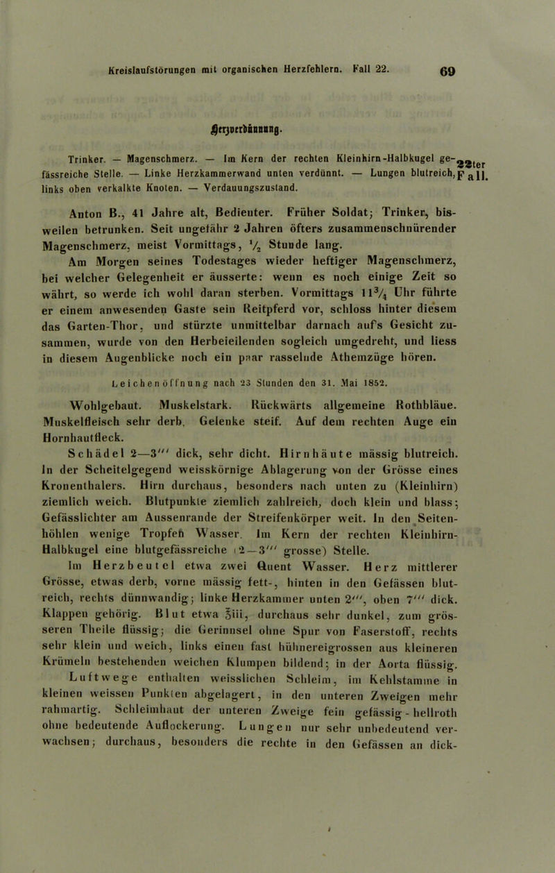 ^rrjotcliBnoong. Trinker. — Magenschmerz. — Im Kern der rechten Kleinhirn-Halbkugel ge-.j2ter fassreiche Stelle. — Linke Herzkammerwand unten verdunnt. — Lungen blutreich,p< a.11. links oben verkalkte Knoten. — Verdauungszustand. Anton B., 41 Jahre alt, Bedienter. Friiher Soldat; Trinker, bis- weilen betrunken. Seit ungetahr 2 Jahren ofters zusammenschniirender Magenschmerz. meist Vormittags, */2 Stunde lang. Am Morgen seines Todestages wieder heftiger Magenschmerz, bei welcher Gelegenbeit er ausserte: wenn es noch einige Zeit so wahrt, so werde ich wolil damn sterben. Vormittags ll3/4 Uhr fiihrte er einem anwesenden Gaste sein Reitpferd vor, schloss hinter diesem das Garten-Thor, und stiirzte unmittelbar darnach aufs Gesicht zu- sammen, wurde von den Herbeieilenden sogleicli umgedreht, und liess in diesem Augenblicke noch ein p;iar rasselude Athemziige lioren. L e i c h e n o fl'n u n g nach 23 Slunden den 31. .Mai 1852. Wohlgebaut. Muskelstark. Riickwarts allgemeine Rothblaue. Muskelfleisch sehr derb. Gelenke steif. Auf dem rechten Auge ein Hornhauttteck. Sc had el 2—3' dick, sehr dicht. Hirn haute massig blutreich. In der Scheitelgegend weisskornige Ablagerung von der Grosse eines Kronenthalers. Hirn durchaus, besonders nach unten zu (Kleinhirn) ziemlicli weich. Blutpunkle ziemlich zahlreich, doch klein und lilass; Gefasslichter am Aussenrande der Streifenkdrper weit. In den Seiten- hohlen wenige Tropfeti Wasser. Im Kern der rechten Kleinhirn- Halbkugel eine blutgefassreiche i*2 — 3' grosse) Stelle. I m Herzbeutcl etwa zvvei Quent Wasser. Herz mittlerer Grosse, etwas derb, vorne massig fett-, hinten in den Gefiissen blut- reich, rechts diinnwandig; linke Herzkammer unten 2', oben l‘“ dick. Klappen gehorig. Blut etwa Siiij durchaus sehr dunkel, zum gros- seren Theile fliissigj die Gerinnsel ohne Spur von Faserstoff, rechts sehr klein und weich, links eineu fast liiilinereigrossen aus kleineren Kriimeln bestehenden weichen Klumpen bildend; in der Aorta fliissig. Luftwege enthalten weisslichen Schleim, im Kehlstamme in kleinen vveissen Punkten abgelagert, in den unteren Zweigen melir rahmartig. Schleimhaut der unteren Zvveige fein gefiissig - hellroth oline bedeutende Auflockerung. Lungen nur sehr unbedeutend ver- wachsen; durchaus, besonders die reclite in den Gefiissen an dick-