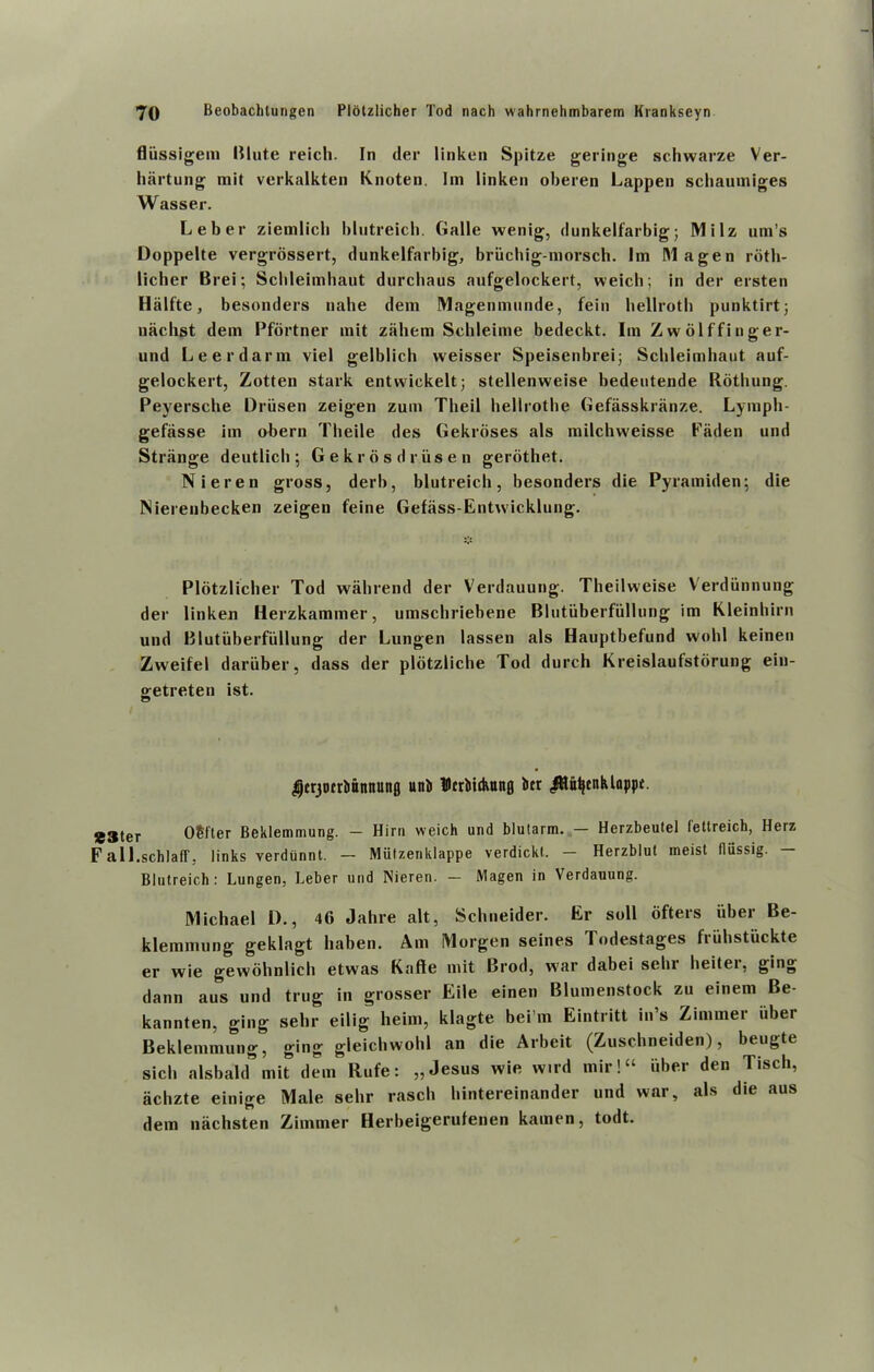 fliissigem Blute reich. In der linken Spitze geringe schwarze Ver- hartung mil verkalkten Knoten. lin linken oberen happen schaumiges Wasser. Leber ziemlicb blntreich. Galle wenig, dunkelfarbig; Milz uni’s Doppelte vergrossert, dunkelfarbig, briichig-morsch. Im Magen rdth- licher Brei; Schleimhaut durchaus aufgelockert, weich; in der ersten Halfte, besonders nahe dem Magenmunde, fein bellrotb punktirt; liachst deni Pfortner mit zahem Sehleime bedeckt. Im Zwolffinger- und Leerdarin viel gelblich vveisser Speisenbrei; Sclileiniliaut auf- gelockert, Zotten stark entwickelt; stellenweise bedeutende Rothung. Peyersche Driisen zeigen zum Theil hellrotbe Gefasskranze. Lympli- gefiisse im obern Tlieile des Gekrdses als milchweisse Laden und Strange deutlicli ^ Gekr os driisen gerothet. Nieren gross, derb, blutreich, besonders die Pyramiden; die Nierenbecken zeigen feine Gefass-Entwicklung. Plotzlicher Tod wahrend der Verdauung. Theilweise Verdiinnung der linken Herzkammer, umschriebene Blutuberfullung im Kleinhirn und Blutuberfullung der Lungen lassen als Hauptbefund wohl keinen Zweifel daruber, dass der plotzliclie Tod durch Kreislaufstorung eiu- getreten ist. ^tr30trbttnnunfl unb Dtrliidutnfl bcr .fiUttjtnklappt. S3ter OSfter Beklemmung. — Him weich und blutarm. — Herzbeutel fettreich, Herz Fall.schlaff, links verdunnt. — Mutzenklappe verdickt. - Herzblut meist fliissig. — Blutreich: Lungen, Leber und Nieren. — Magen in Verdauung. Michael I)., 46 Jahre alt, Schneider. Er soil ofters uber Be- klemmung geklagt haben. Am Morgen seines Todestages friihstuckte er wie gewohnlich etwas Kafte mit Brod, war dabei sclu heitei, ging dann aus und trug in grosser Eile einen Blumenstock zu einem Be- kannten, ging sehr eilig heim, klagte bei’m Eintritt in’s Zimmer iibei Beklemmung, ging gleichwohl an die Arbeit (Zuschneiden), beugte sich alsbald* mit dem Rufe: „ Jesus wie wil d mir!“ iiber den Tisch, achzte einige Male sehr rascli hintereinander und war, als die aus dem nachsten Zimmer Herbeigerufenen kamen, todt.