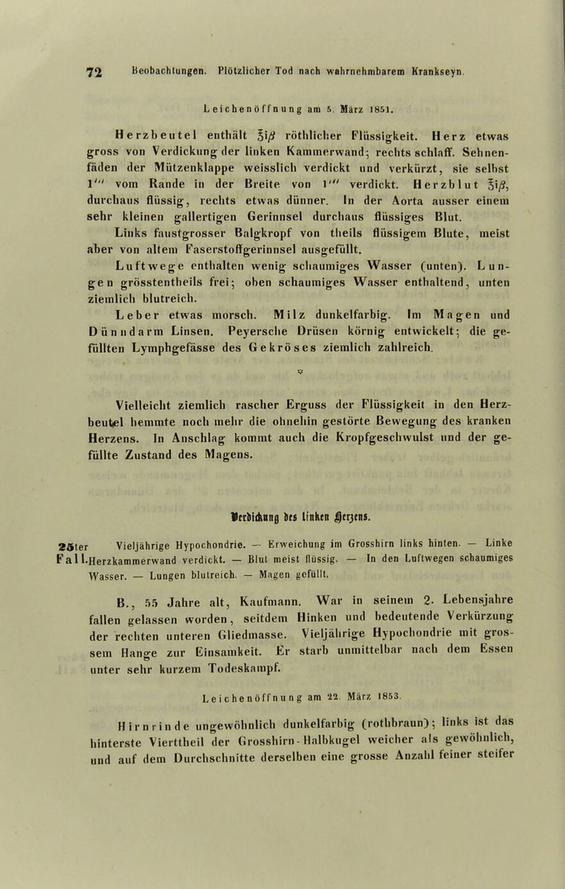 L ei che n o f f n u n g am 5. Marz 1851. Herzbeutel enthiilt %\/j rothlicher Fliissigkeit. Herz etwas gross von Verdickung der linken Kammerwand; rechts schlaff. Selinen- faden der Mutzenklappe weisslich verdickt nnd verkiirzt, sie selbst 1' vom Rande in der Breite von 1' verdickt. Herzblut §i/?, durcliaus fliissig, rechts etwas diinner. In der Aorta ansser einem selir kleinen gallertigen Gerinnsel durcliaus fliissiges Blut. Links faustgrosser Balgkropf von tbeils fliissigem Blute, meist aber von altem Faserstoffgerinnsel ausgefiillt. Luftvvege enthalten wenig schaumiges Wasser (unten). L un- gen grosstentbeils frei; oben schaumiges Wasser enthaltend, unten ziemlich blutreich. Leber etwas morsch. Milz dunkelfarbig. Im Magen und Dun nd arm Linsen. Peyerscbe Driisen kornig entwickelt; die ge- fiillten Lymphgefasse des Gekroses ziemlich zahlreich. Vielleicht ziemlich rascher Erguss der Fliissigkeit in den Herz- beutel hemmte noch melir die ohnehin gestorte Bewegung des kranken Herzens. In Anschlag komint auch die Kropfgeschwulst und der ge- fiillte Zustand des Magens. merbidunfl lies linktn Derjcns. 25ler Vieljahrige Hypochondrie. — Erweichung im Grosshirn links hinten. — Linke Fa 1 l-Herzkammerwand verdickt. — Blut meist fliissig. — In den Luftwegen schaumiges \yasser. _ Lungen blutreich. — Magen gefullt. B., 55 Jahre alt, Kaufmann. War in seinem 2. Lebensjahre fallen gelassen worden, seitdem Hinken und bedeutende Verkiirzung der rechten unteren Gliedmasse. Vieljalirige Hypochondrie mit gros- sem Hange zur Einsamkeit. Er starb unmittelbai nach dem Essen unter sehr kurzem Todeskampf. L e i c h e n offn u n g am ‘22 Miirz 1853. Hirnrinde ungewohnlich dunkelfarbig (rothbraun); links ist das hinterste Vierttheil der Grosshirn - Halbkugel weicher als gewohnlich, und auf dem Durchschnitte derselben eine grosse Anzahl feiner steifer