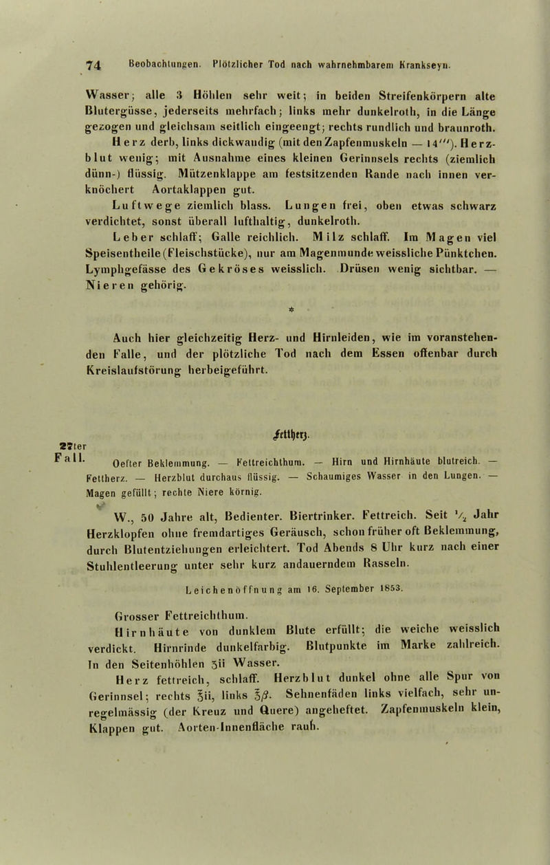 Wasser; alle it Hohlen sehr weit; in beiden Streifenkorpern alte Blutergiisse, jederseits mehrfach j links raehr dunkelroth, in die Lange gezogen und gleiclisain scitlich eingeengt; rechts rundlich und braunroth. Herz derb, links dickwandig (mit den Zapfenmuskeln — 14'). Herz- blut wenig; mit Ausnahme eines kleinen Gerinnsels rechts (ziemlich diinn-) fliissig. Miitzenklappe am festsitzenden Rande nach innen ver- knochert Aortaklappen gut. Luftwege ziemlich blass. L ungen frei, oben etwas schwarz verdichtet, sonst iiberall lufthaltig, dunkelroth. Leber schlaff; Galle reichlich. Milz schlaff. Im Magen viel Speisentheile(Fleischstiicke), nur am Magenmunde weissliche Piinktchen. Lymphgefasse des Gek roses weisslich. Driisen wenig sichtbar. — Nieren gehorig. * Auch hier gleichzeitig Herz- und Hirnleiden, wie im voranstehen- den Falle, und der plotzliche Tod nach dem Essen offenbar durch Kreislaufstorung herbeigefiihrt. /tttljtrj. 2tler Oefler Beklemmung. — Fellreichthum. — Him und Hirnhaute blutreich. — Fettherz. — Herzblut durchaus fliissig. — Schaumiges Wasser in den Lungen. — Magen gefiillt; rechie Niere kornig. V* VV., 50 Jahre alt, Bedienter. Biertrinker. Fettreich. Seit V2 Jahr Herzklopfen oliue fremdartiges Gerausch, schon friiher oft Beklemmung, durch Blutentziehungen erleichtert. Tod Abends 8 Uhr kurz nach einer Stuhlentleerung unter sehr kurz andauerndem Rasseln. Leichendffnung am t6. September 1853. Grosser Fettreichthum. Hirnhaute von dunklem Blute erfiillt; die weiche weisslich verdickt. Hirnrinde dunkelfarbig. Blutpunkte im Marke zahlreich. In den Seitenhohlen 3ii Wasser. Herz fettreich, schlaff. Herzblut dunkel ohne alle Spur von Gerinnsel; rechts 5ii, links $/?• Sehnenfaden links vielfach, sehr un- regelmassig (der Kreuz und Quere) angeheftet. Zapfenmuskeln klein, Klappen gut. Aorten-lnnenflache rauh.