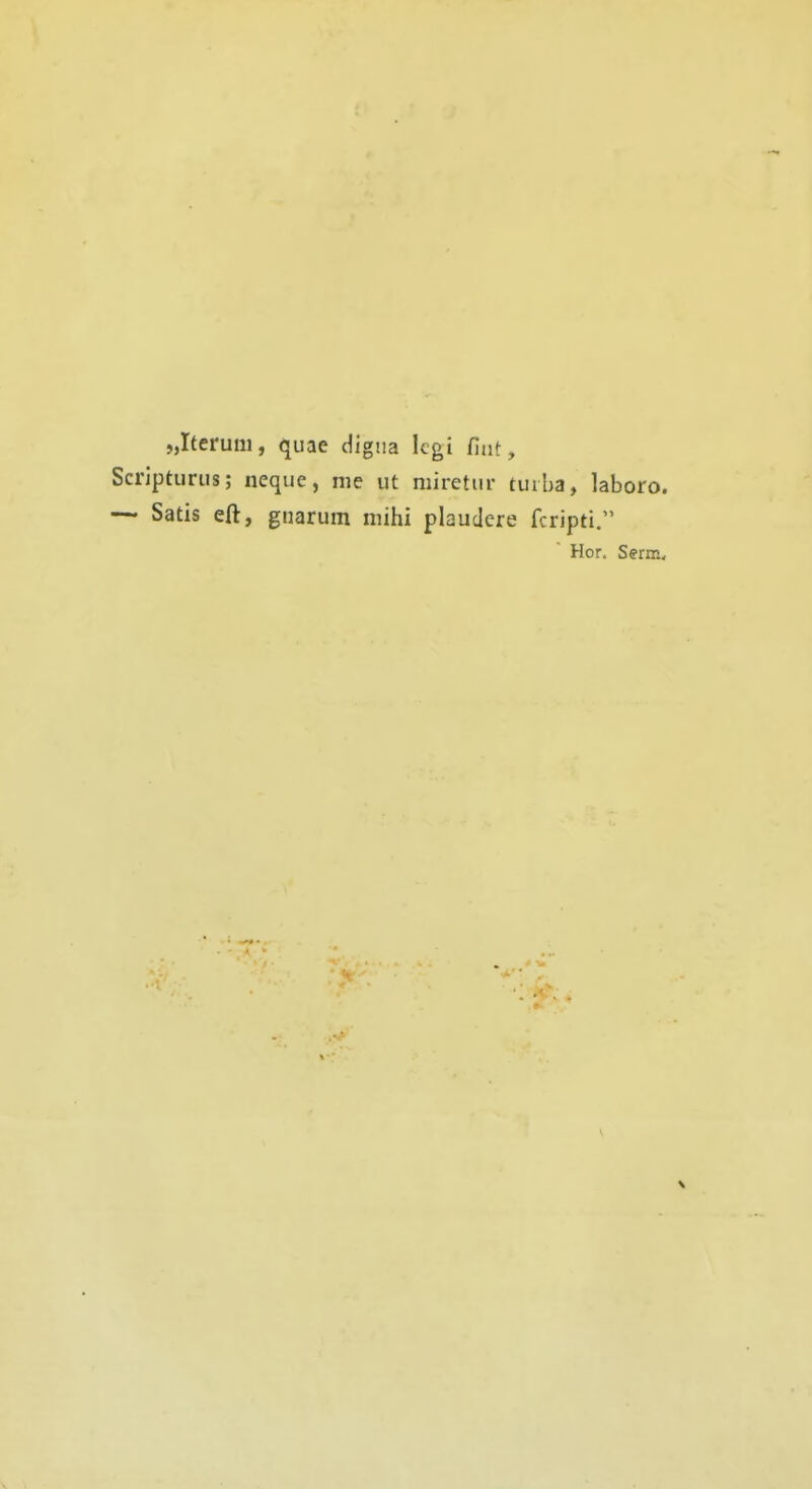 „Iterum, quae digtia legi fiut, Scriptiiriis; neque, nie ut niiretiir tui ba, laboro. — Satis eft, gnarum mihi plaudere fcripti. Hör. Serm,