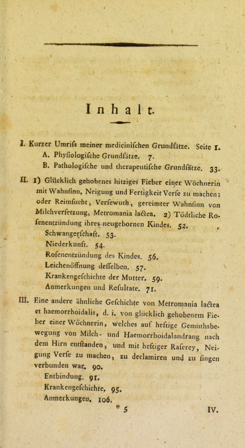 I. Kurzer Umrifs meiner medicinifchen Grundfatze. Seite I. A. Phyfiologifche Grundfatze. 7. B. Pathologifche und therapeutifche Grundrätze. 33. n. I) Glücklich gehobenes hitziges Fieber einer Wöchnerin mit Wahnfinn, Neigung und Fertigkeit Verfe zu raachen; oder Reiinfucht, Verfewuth, gereimter Wahnfinn von Milchverfetzung, Metromania ladea. 2) Tödtliche Ro- fenentziindung ihre^-neugebornen Kindes. 53. Schwangerrchaft. 53. Niederkunft. 54. Rofenentzündung des Kindes. 56. Leichenöffnung deflclben, 57. Krankengefchichte der Mutter. 59. Anmerkungen und Refultate. 71. m. Eine andere ähnliche Gefchichte von Metromania laflea et haemorrhoidalis, d. i. von gHicklich gehobenem Fie- her einer Wöchnerin, welches auf heftige Gemiithsbe- wegung von Milch- und Haemorrhoidalandrang nach dem Hirn entftanden, und mit heftiger Raferey, Nei- gung Verfe zu machen, zu declamiren und zu'fingen verbunden war, 90. Entbindung. 91, Krankengefchichte. 95. Anmerkungen, 106, *5 IV.