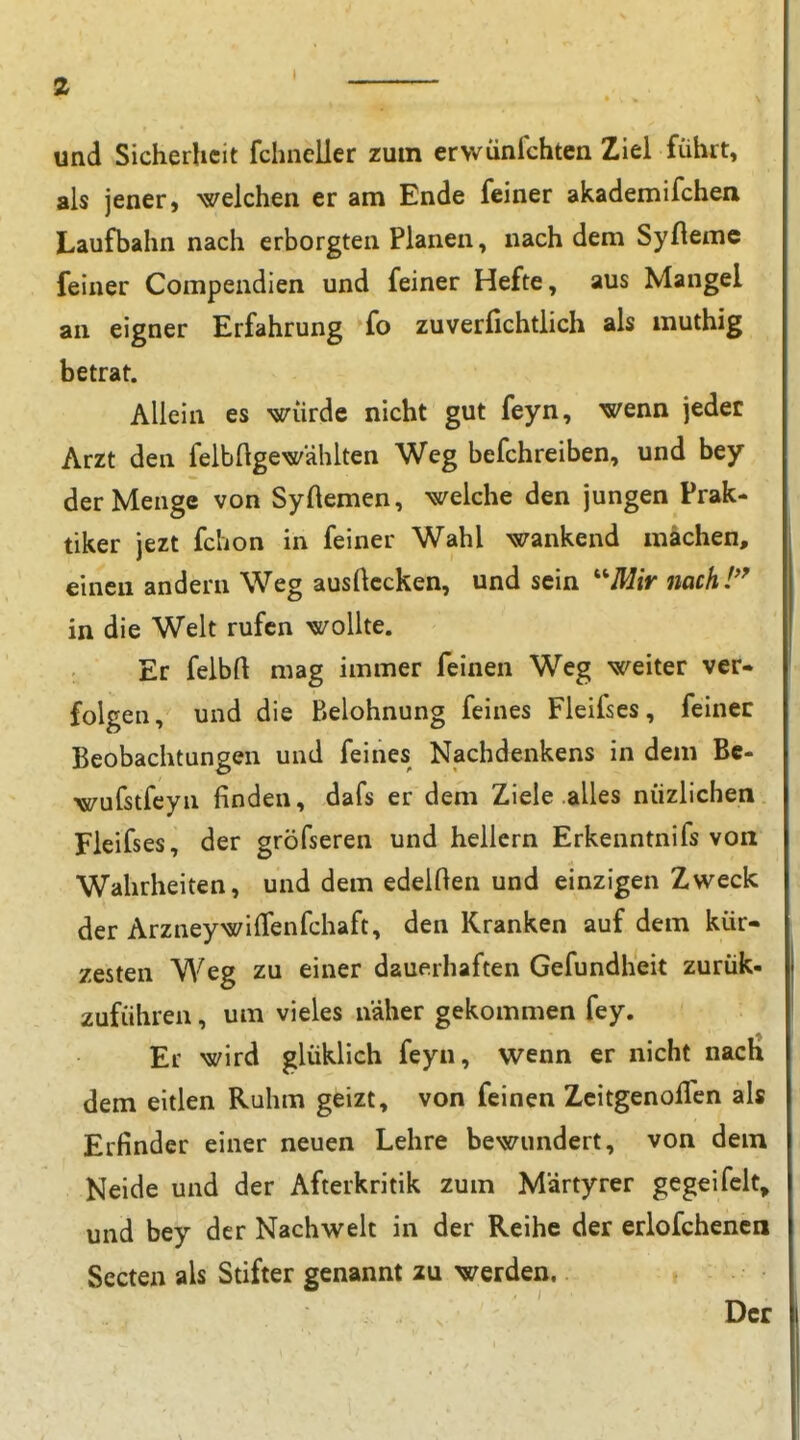 und Sicherheit fchncller zum erwünfchten Ziel führt, als jener, welchen er am Ende feiner akademifchen Laufbahn nach erborgten Planen, nach dem Syflemc feiner Compendien und feiner Hefte, aus Mangel an eigner Erfahrung fo zuverfichtlich als muthig betrat. Allein es würde nicht gut feyn, wenn jeder Arzt den felbftgewählten Weg befchreiben, und bey der Menge von Syftemen, welche den jungen Prak- tiker jezt fchon in feiner Wahl wankend mächen, einen andern Weg ausflccken, und sein ''''Mir nach!'' in die Welt rufen wollte. Er felbfl mag immer feinen Weg weiter ver- folgen, und die P>elohnung feines Fleifses, feinec Beobachtungen und feines Nachdenkens in dem Bc- wufstfeyn finden, dafs er dem Ziele alles nüzlichen Fleifses, der gröfseren und hellem Erkenntnifs von Wahrheiten, und dem edelOen und einzigen Zweck der ArzneywilTenfchaft, den Kranken auf dem kür- zesten Weg zu einer dauerhaften Gefundheit zurük- zuführen, um vieles naher gekommen fey. Er wird glüklich feyn, wenn er nicht nach dem eitlen Ruhm geizt, von feinen Zcitgenollcn als Erfinder einer neuen Lehre bewundert, von dem Neide und der Afterkritik zum M'drtyrer gegeifclt, und bey der Nachwelt in der Reihe der erlofchencn Secten als Stifter genannt zu werden. Der