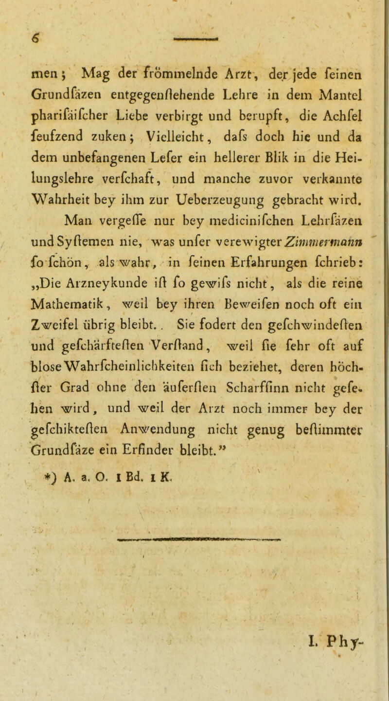 men ; Mag der frömmelnde Arzt , der jede feinen Grundfazen entgegenHehende Lehre in dem Mantel pharifäifcher Liebe verbirgt und berupft, die Achfel feufzend zuken; Vielleicht, dafs doch hie und da dem unbefangenen Lefer ein hellerer Blik in die Hei- lungslehre verfchaft, und manche zuvor verkannte Wahrheit bey ihm zur Uebcrzeugung gebracht wird. Man vergefle nur bey medicinifchen Lehrfäzeii undSyflemen nie, was unfer vQreMngtQVZimmermann fo fchön, als wahr, in feinen Erfahrungen fchrieb: „Die Arzneykunde ift fo gewifs nicht, als die reine Mathematik, weil bey ihren Beweifen noch oft ein Zweifel übrig bleibt.. Sie fodert den gefchwindeflen und gefchärfteflen Verftand, weil fie fehr oft auf bloseWahrfcheinlicbkeiten fich beziehet, deren hÖch- fier Grad ohne den auferflen Scharffinn nicht gefe- hen wird, und weil der Arzt noch immer bey der gefchikteften Anwendung nicht genug beflimmtec Grundfäze ein Erfinder bleibt. ♦) A. a. O. I Bd. 1 K.