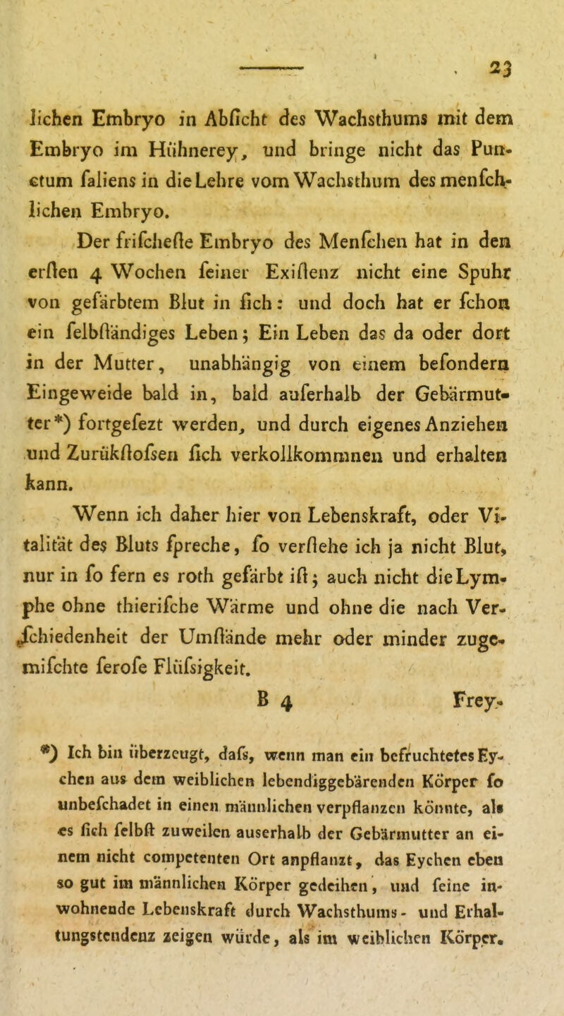 liehen Embryo in Abficht des Wachsthums mit dem Embryo im Hühnerey, und bringe nicht das Fun* ctum faliens in dieLehre vom Wachsthum des menfch- iichen Embryo. Der frifcheHe Embryo des Menfchen hat in den erften 4 Wochen feiner Exillenz nicht eine Spuhr von gefärbtem Blut in fich: und doch hat er fchoa ein felbßändiges Leben; Ein Leben das da oder dort in der Mutter, unabhängig von einem befondera Eingeweide bald in, bald auferhalb der Gebärmut- ter*) fortgefezt werden, und durch eigenes Anziehen und Zurükftofsen fich verkoUkommnen und erhalten kann. Wenn ich daher hier von Lebenskraft, oder Vi- talität des Bluts fpreche, fo verflehe ich ja nicht Blut, nur in fo fern es roth gefärbt ift; auch nicht dieLym- phe ohne thierifche Wärme und ohne die nach Ver- /chiedenheit der Umftände mehr oder minder zugc- mifchte ferofe Flüfsigkeit. B 4 Frey. *) Ich bin überzeugt, dafs, wenn man ein befruchtetes Ey- chcn aus dem weiblichen lebendiggebärenden Körper fo unbefchadet in einen männlichen verpflanzen könnte, als CS fich fclbft zuweilen auserhalb der Gebärmutter an ei- nem nicht competentcn Ort anpflanzt, das Eychcn eben so gut im männlichen Körper gedeihen, und feine in- wohnende Lebenskraft durch Wachsthums- und Erhal- tungstcndcnz aeigen würde, als im weiblichen Körper,