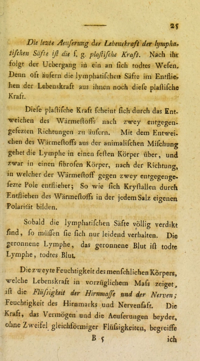 Die hzte Aeiiferung dar Lebemkraft der tympha^ iifchen Säße ifl die f. g. plaßifche Kraft. Nach ihr folgt der Uebergang iii ein an fich todtes Wefen, Denn oft äufern die lymphatifcheii Säfte im Entflie^ hen der Lebenskraft aus ihnen noch diefe plartifchc Kraft. Diefe plaflifche Kraft fcheint fich durch das Ent- weichen des Wärmertoifs nach zwey entgegen- gefezten Richtungen zu äufcrn. Mit dem Entwei- chen des WäimefiofFs aus der animalifchen Mifchung gehet die Lymphe in einen fcflen Körper über, und zwar in einen fibrofen Körper, nach der Richtung, in welcher der WärmeftofT gegen zwey entgegenge- fezte Pole entHiehet; So wie fich KryHallen durch Entfliehen des WärmeftofFs in der jedem Salz eigenen Polarität bilden. Sobald die lymphatifclien Safte völlig verdikt find, fo mülTen fie fich nur leidend verhalten. Die geronnene Lymphe, das geronnene Blut ift todtc Lymphe, todtes Blut. Die zweyte Feuchtigkeit des menfchlichen Körpers, welche Lebenskraft in vorzüglichem Mafs zeiget, ift die Flüfsigkeit der Hirnmofe und der Nerven; Feuchtigkeit des Hirnmaiks und Nervenfaft. Die Kraft, das Vermögen und die Aeuferungen beyder, ohne Zweifel gleichförmiger Flüfsigkeiten, begreifFe ß S ich