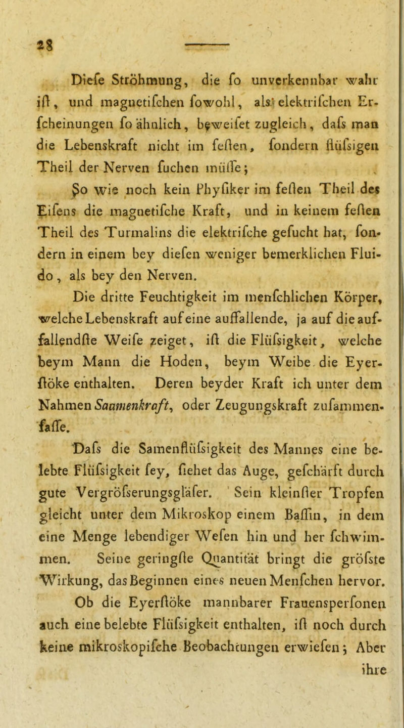 Diefe Ströhmung, die fo unvcrkeniihar wahr ifl, und maguetifchen fowohl, als* elektiiicheu Er- fcheinungen fo ähnlich, b^weifet zugleich, dafs man die Lebenskraft nicht im feflen, fondern fliifsigeu Theil der Nerven fuchen inütre; ßo wie noch kein Phyfiker im feflen Theil dei flifens die magnetlfciie Kraft, und in keinem feflen Theil des Turmalins die elektrifche gefucht hat, fon- dern in eipem bey diefen weniger bemerkliclien Flui- do , als bey den Nerven. Die dritte Feuchtigkeit im menfchlichen Körper, velche Lebenskraft auf eine auffallende, ja auf dieauf- fallendfte Weife geiget, ift die Flüfsigkeit, welche beym Mann die Hoden, beym Weibe die Eyer- flöke enthalten. Deren beyder Kraft ich unter dem Nahmen Saamenkraft^ oder Zeugungskraft zufammen- falfe. Dafs die Samenflüfsigkeit des Mannes eine be- lebte Fiüfsigkeit fey, flehet das Auge, gefchärft durch gute Vergröfserungsgläfer. ' Sein kleinfler Tropfen gleicht unter dem Mikroskop einem Baffin, in dem eine Menge lebendiger Wefen hin und her fchwim- nien. Seine geringfte Quantität bringt die gröfste Wirkung, das Beginnen eines neuen Menfchen hervor. Ob die EyerAöke mannbarer Frauensperfonen auch eine belebte Fiüfsigkeit enthalten, ifl noch durch keine mikroskopifche Beobachtungen erwiefen 5 Aber ihie