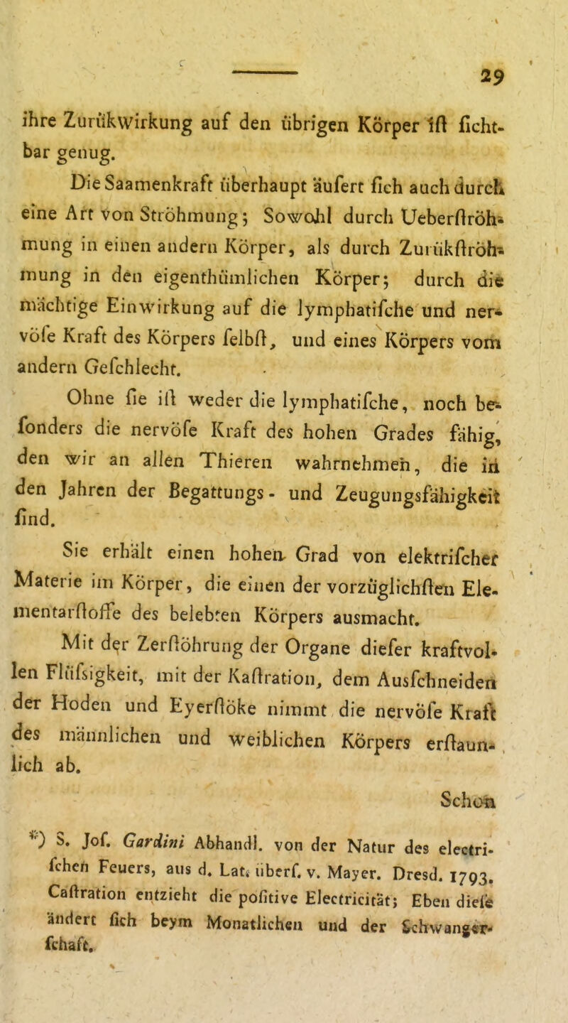 ihre Zurükwirkung auf den übrigen Körper Ift ficht- bar genug. DieSaamenkraff überhaupt äufert fich auch durch eine Art von StiÖhmung; Sowcxhl durch Ueberftröh' mung in einen andern Körper, als durch Zurükftröh- mung in den eigenthümiichen Körper; durch di« mächtige Einwirkung auf die Jymphatifche und ner* vöfe Kraft des Körpers felbA, und eines Körpers vom andern Gefchlecht. Ohne fie 'ü\ weder die lymphatifche, noch br- fonders die nervöfe Kraft des hohen Grades fähig, den wir an allen Thieren wahrnehmen, die iii den Jahren der ßegattungs- und Zeugungsfähigkeit find. Sie erhält einen hohea Grad von elektrifcher Materie im Körper, die einen der vorzugh^chHeii Ele- mentarnofie des belebten Körpers ausmacht. Mit d^r Zer^öhrung der Organe diefer kraftvol* len Fliifsigkeit, mit der Kaftration, dem Ausfehneiden der Hoden und EyerHöke nimmt die nervöfe Kraft des männlichen und weiblichen Körpers erftaun-, lieh ab. Schon 0 S. Jof. Gardini Abhandl. von der Natur des electri- fche/i Feuers, aus d. Lat. uberf. v. Mayer. Dresd. 1793. Caftration entzieht die pofitive Electricität; Eben diele ändert fich beym Monatlichen und der &chwang«r- fchaft.