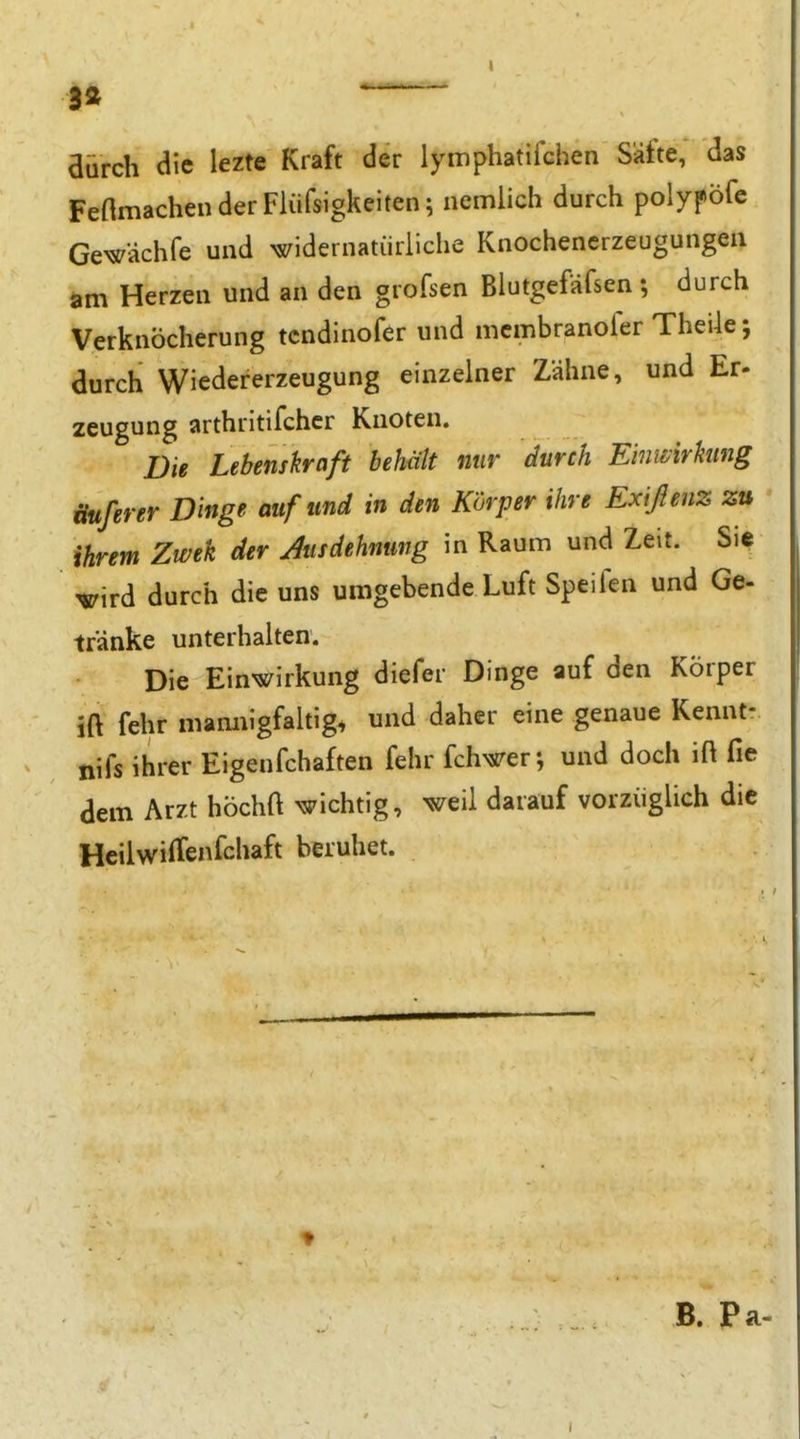 3a aürch die lezte Kraft der lymphatiichen Säfte, das FenmachenderFlüfsigkeiten; nemlich durch polypöfe Gewächfe und widernatürliche Knochencrzeugungeu am Herzen und an den grofsen Blutgefäfsen; durch Verknöcherung tcndinofer und mcmbranofer Theile; durch Wiedererzeugung einzelner Zähne, und Er- Zeugung arthritifchcr Knoten. Die Lebenskraft behält nur durch Einwirkung üuferer D 'mge auf und in den Körper ihre Exißenz zu ihrem Zwek der Aisdehnung in Raum und Zeit. Sie 'Wird durch die uns umgebende Luft Speifen und Ge- tränke unterhalten. Die Ein^K^irkung diefer Dinge auf den Körper ift fehr mamiigfaltig, und daher eine genaue Kennt- nifs ihrer Eigenfchaften fehr fchwer; und doch ift fie dem Arzt höchft wichtig, weil darauf vorzüglich die Hcilwiffenfchaft beruhet. B. Pa-