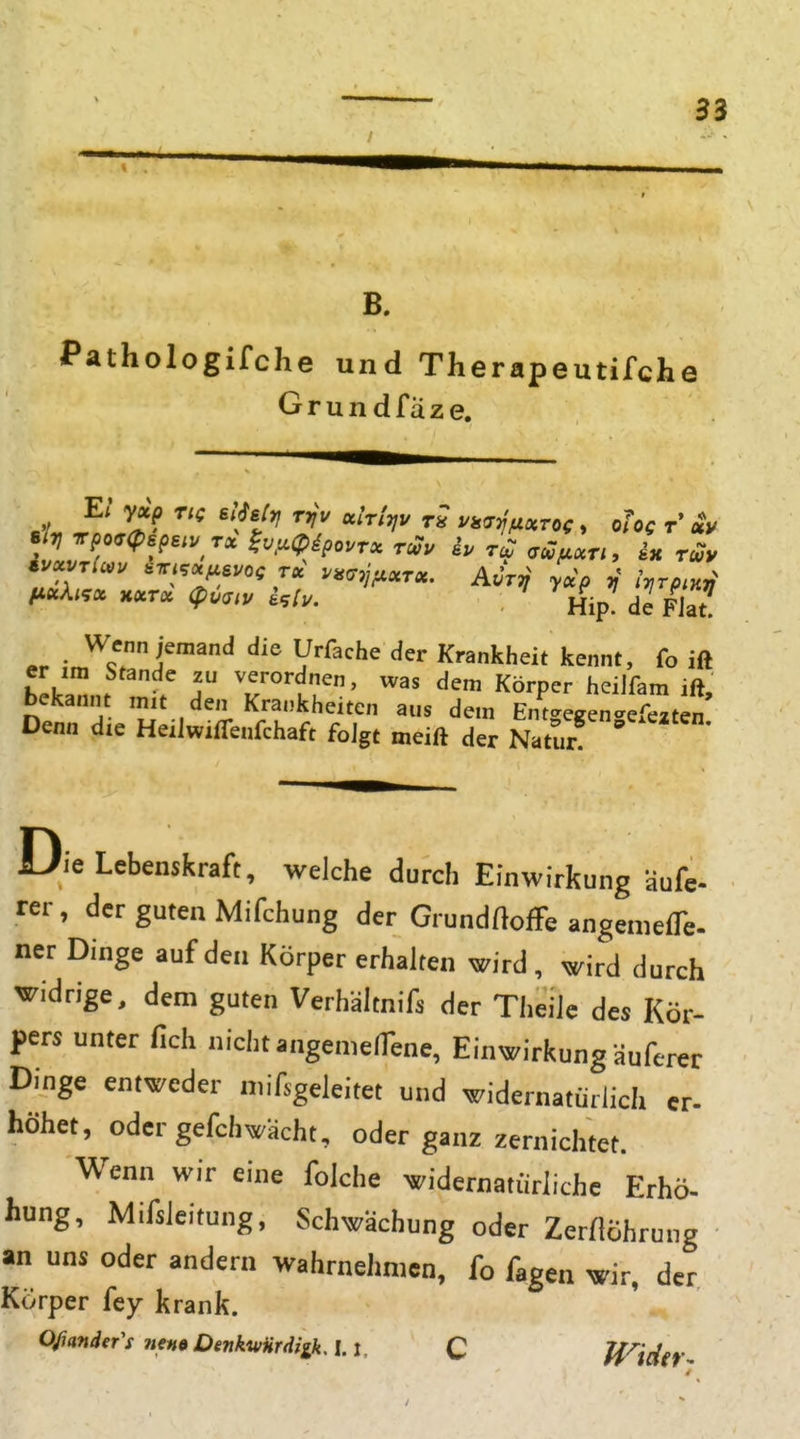 B. Pathologifche und Therapeutifche G r u n d f ä z e. Sit} Tpo<7<pspsiv rx ^v^uipipourx rcou ip roT a^fixu, ix rcvy IMxki.x Hxrx (pvaiv Hip de Fiat Wenn jemand die Urfache der Krankheit kennt, fo ift er im Stande zu verordnen, was dem Körper heilfam ift, bekannt mit den Krankheiten aus dem Entgegen<'efezten Denn die Heilwilfenfchaft folgt meift der Natur Die Lebenskraft, welche durch Einwirkung äufe- rer, der guten Mifchung der GrundflofFe angeniefTe- ner Dinge auf den Körper erhalten wird, wird durch widrige, dem guten Verhältnifs der Theilc des Kör- pers unter fich nicht angenielTene, Einwirkung äuferer Dinge entweder niif.geieitet und widernatürlich er- höhet, oder gefchwacht, oder ganz zernichtet. Wenn wir eine folche widernatürliche Erhö- hung, Mifsieitung, Schwächung oder Zerflöhrung an uns oder andern Wahrnehmen, fo fagen wir, der Körper fey krank. Ofiander's nenaOenk'wHrdiikA.l. C Haider