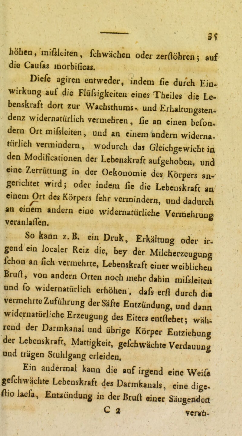 3f höhen, mißleiten, fchwächen oder zer/löhren; auf die Caufas morbificas. Diefe agiren entweder, indem fie durch Ein- Wirkung auf die Fiüfsigkeiten eines Theiles die Le- benskraft dort zur Wachsthums - und Erhaltungsten- denz widernatürlich vermehren, fie an einen befon. dern Ort mifsleiten, und an einem andern widerna- tiirlich vermindern, wodurch das Gleichgewicht in den Modificationen der Lebenskraft aufgehoben, und eine Zerrüttung in der Oekonomie des Körpers an- gerichtet wird; oder indem fie die Lebenskraft an einem Ort des Körpers fehr vermindern, und dadurch an einem andern eine widernatürliche Vermehrung veranlalTen. So kartn z.B, ein Druk, Erkältung oder ir- gend ein localer Reiz die, bey der Milcherzeugung fchon an fich vermehrte, Lebenskraft einer weiblichen Brun, von andern Orten noch mehr dahin mifsleiten und fo widernatürlich erhöhen , dafs erft durch dm vermehrte Zuführung der Säfte Entzündung, und dann widernatürliche Erzeugung des Eiters entftehet; wäh. rend der Darmkanal und übrige Körper Entziehung der Lebenskraft, Mattigkeit, gefchwächtc Verdauung und trägen Stuhlgang erleiden. Ein andermal kann die auf irgend eine Weifo gefchwächte Lebenskraft des Darmkanals, eine dige- üio laefa, Entzündung in der Bruft einer Säugeßdert ^ ^ vcraft.