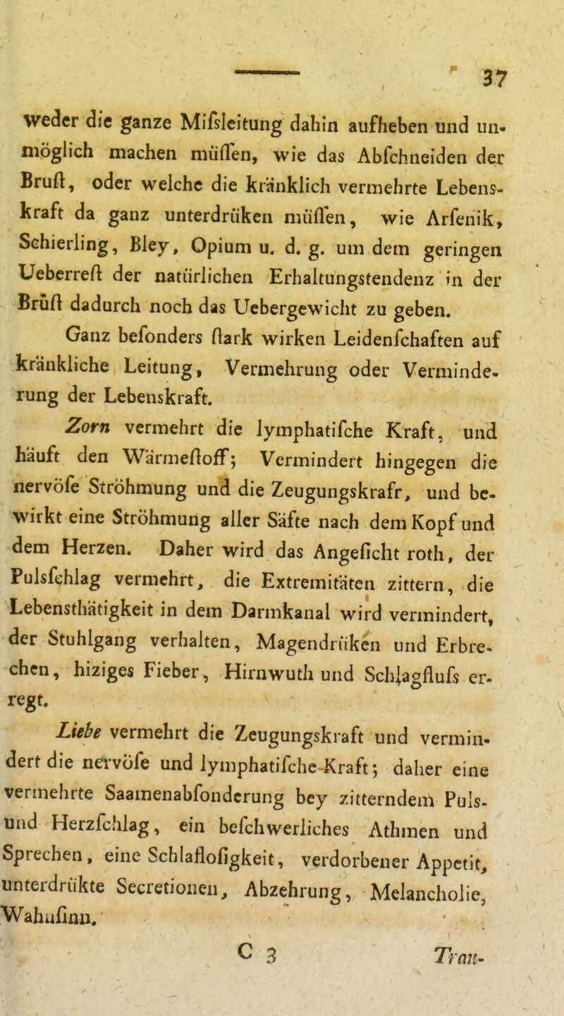 weder die ganze Mifslcitung dahin aufheben und un- möghch machen müfTen, wie das Abfchneiden der Bruft, oder welche die kranklich vermehrte Lebens- kraft da ganz unterdriiken müflen, wie Arfenik, Schierling, Bley, Opium u. d. g. um dem geringen Ueberreft der natürlichen Erhaltungstendenz in der Brüft dadurch noch das Ucbergcwicht zu geben. Ganz befonders flark wirken Leidenfchaften auf kränkliche Leitung, Vermehrung oder Verminde- rung der Lebenskraft. Zorn vermehrt die lymphatifche Kraft, und häuft den Wärmenoff; Vermindert hingegen die nervöfe Ströhmung und die Zeugungskrafr, und be- wirkt eine Ströhmung aller Säfte nach dem Kopf und dem Herzen. Daher wird das Angeficht roth, der Pulsfehlag vermehrt, die Extremitäten zittern, die Lebensthätigkeit in dem Darmkanal wird vermindert, der Stuhlgang verhalten, Magendrukcn und Erbre- chen, hiziges Fieber, Hirnwuthund Schiagflufs er- regt. Liebe vermehrt die Zeugungskraft und vermin- dert die nei-vüfe und lymphatifche Kraft; daher eine vermehrte Saamenabfondcrung bey zitterndem Puls- und Herzfchlag, ein befchwerliches Athmen und Sprechen, eine Schlaflofigkeit, verdorbener Appetit, unterdrükte Secretionen, Abzehrung, Melancholie, Wahufinii. C 3 Tran-