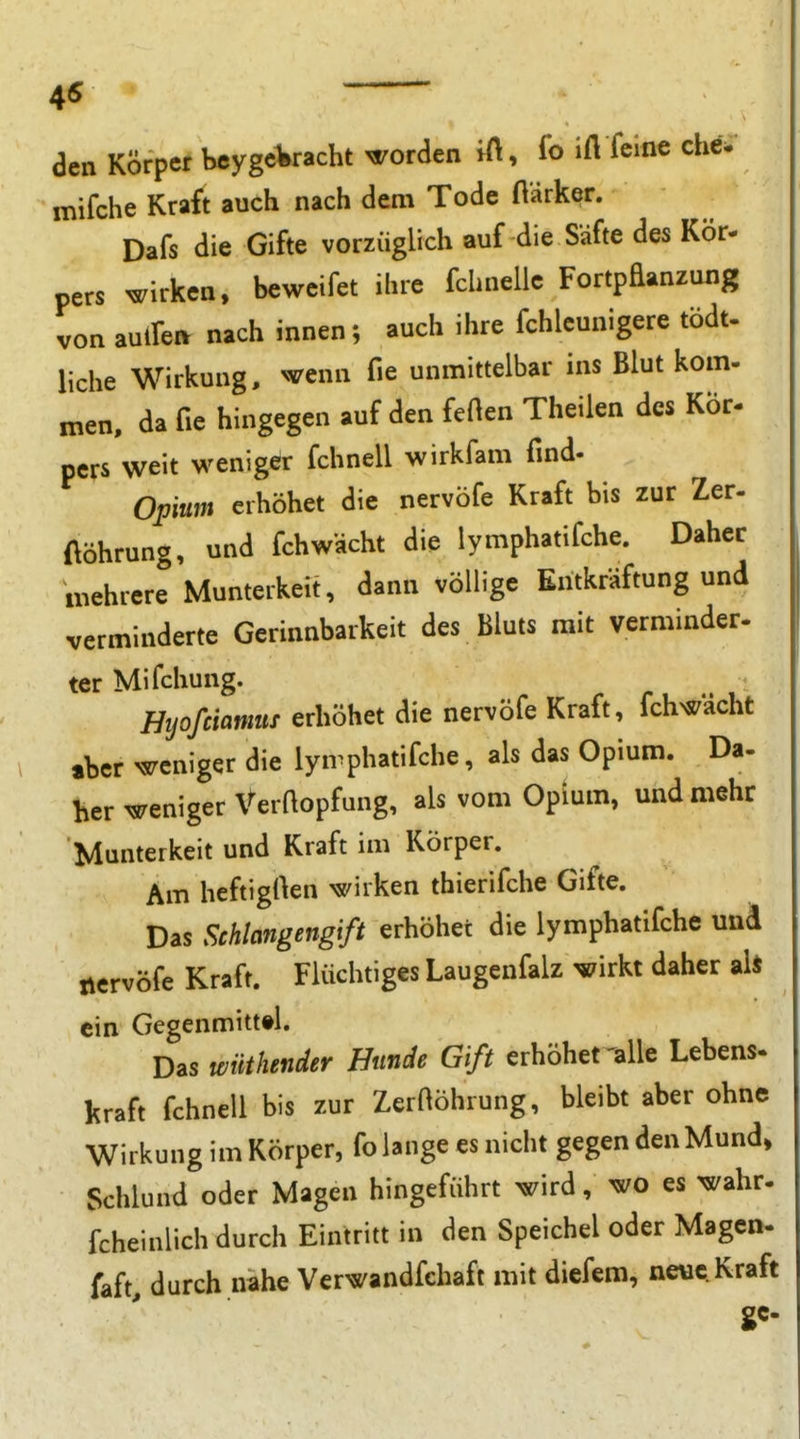 45 ' aen Körper beygcWacht worden ift, fo ifl feine cheV mifche Kraft auch nach dem Tode ftarker. Dafs die Gifte vorzüglich auf die Säfte des Kör- pers wirken, beweifet ihre fchnelle FortpEanzung von auifen nach innen; auch ihre fchleunigere tödt. liehe Wirkung, wenn fie unmittelbar ins Blut kom- men, da fie hingegen auf den feOen Theilen des Kör- pers weit weniger fchnell wirkfam find- Opum erhöhet die nervöfe Kraft bis zur Zer- ftöhrung, und fchwächt die lymphatifche. Daher mehrere Munterkeit, dann völlige Eritkräftung und verminderte Gerinnbarkeit des Bluts mit verminder. ter Mifchung. Hijofciamns erhöhet die nervöfe Kraft, fchwächt aber weniger die lyn^phatifche, als das Opium. Da- her weniger Verftopfung, als vom Opium, und mehr Munterkeit und Kraft im Körper. Am heftigrten wirken thierifche Gifte. Das Schlangengift erhöhet die lymphatifche und nervöfe Kraft. Flüchtiges Laugenfalz wirkt daher ah ein Gegenmitt#l. Das wüthender Hunde Gift erhöhet'alle Lebens- kraft fchnell bis zur Zerftöhrung, bleibt aber ohne Wirkung im Körper, fo lange es nicht gegen den Mund, Schlund oder Magen hingeführt wird, wo es wahr- fcheinlich durch Eintritt in den Speichel oder Magen- faft, durch nahe Verwandfchaft mit diefem, neue Kraft