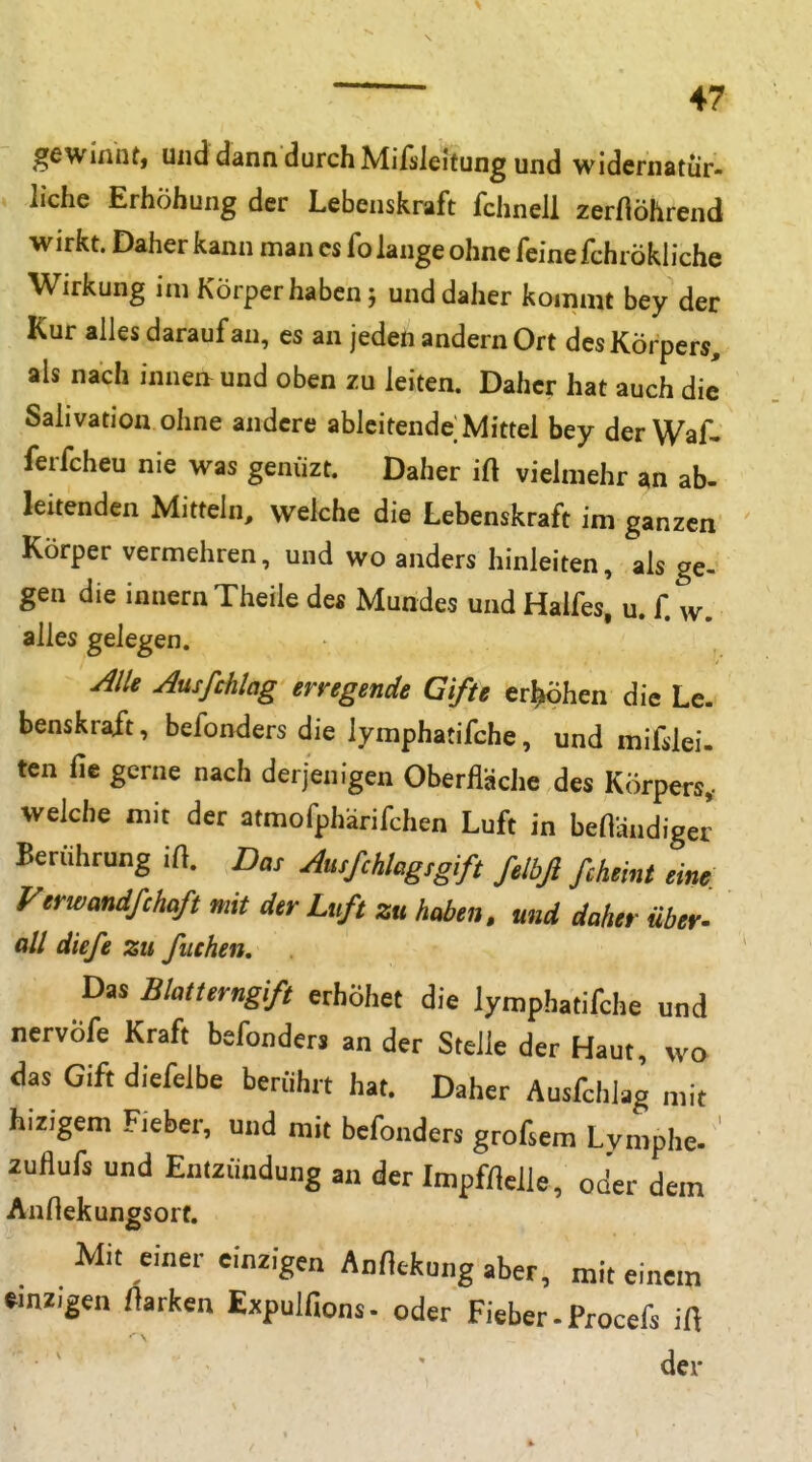 gewinnt, und dann durch MifsleJtung und widernatür- liehe Erhöhung der Lebenskraft fchnell zerflöhrend wirkt. Daher kann man es fo lange ohne feine fchrökliche Wirkung im Körper haben; und daher kommt bey der Kur alles darauf an, es an jeden andern Ort des Körpers, als nach innen und oben zu leiten. Daher hat auch die' Salivation ohne andere ableitende Mittel bey derWaf. ferfcheu nie was genüzt. Daher ift vielmehr ^n ab- leUenden Mittehi, welche die Lebenskraft im ganzen Körper vermehren, und wo anders hinleiten, als ge-^ gen die innernTheile des Mundes und Halfes, u. f. w. alles gelegen. Alk Aus/Mag erregende Gifte er^hen die Le. benskr^t, befonders die lymphatifche, und mifslei. ten fie gerne nach derjenigen OberfläcJic des Körpers, welche mit der atmofphärifchen Luft in beHändiger Berührung ift. Das Ausßhlagsgift felbß ßheint eine Verwandßhaß mit der Luß zu haben, und daher über^ all diefe zu fliehen. Das Blatterngifi erhöhet die lymphatifche und ncrvÖfe Kraft befonders an der Steile der Haut, wo das Gift diefelbe berührt hat. Daher Ausfchiag mit hizigem Fieber, und mit befonders grofsem Lymphe- zuflufs und Entzündung an der Impf/lelle, oder dem AnHekungsort. Mit einer einzigen AnHekung aber, mit einem einzigen ftarken Expulfions- oder Fieber. Procefs iÜ der