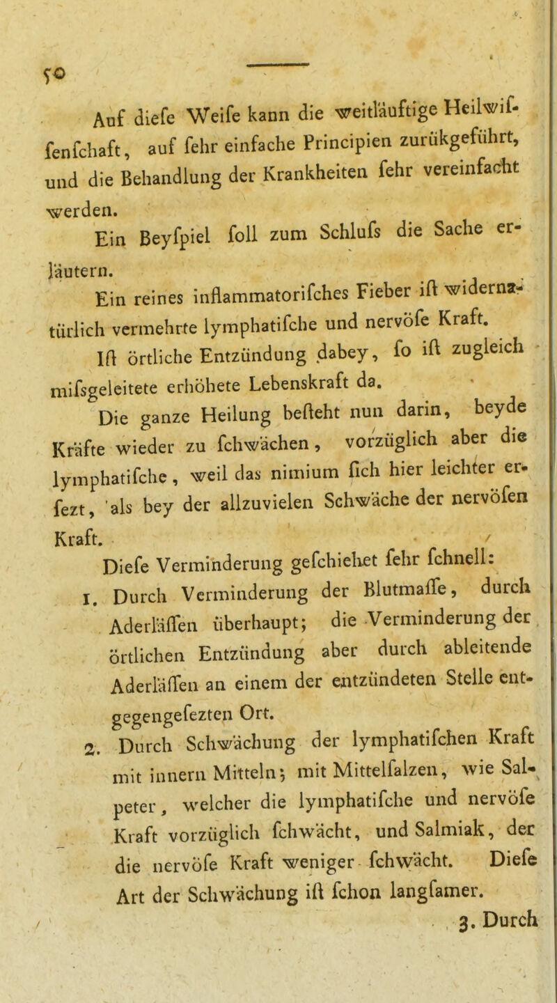 so  Auf diefe Weife kann die ^eitl'äuftige Heilwif- fenfchaft, auf fehr einfache Principien zuriikgeführt, und die Behandlung der Krankheiten fehr vereinfacht -werden. Ein Beyfpiel foU zum Schlufs die Sache er- läutern. Ein reines inflammatorifches Fieber ift widerna- türlich vermehrte lymphatifche und nervöfe Kraft. m örtliche Entzündung dabey, fo ift zugleich • mifsgelcitete erhöhete Lebenskraft da. Die ganze Heilung befteht nun darin, beyde Kräfte wieder zu fchwächen, vorzüglich aber die lymphatifche, weil das nimium fich hier leichter er. fezt, als bey der allzuvielen Schwäche der nervöfen Kraft. Diefe Verminderung gefchieliet fehr fchnell: 1. Durch Verminderung der BlutmafTe, durch AderläiTen überhaupt; die Verminderung der örtlichen Entzündung aber durch ableitende AderläfTen an einem der eiitzündeten Steile cnt- gegengefezten Ort. 2. Durch Schwächung der lymphatifchen Kraft mit innern Mitteln5 mit Mittelfalzen, wie Sal- peter, welcher die lymphatifche und nervöfe Kraft vorzüglich fchwächt, und Salmiak, der die nervöfe Kraft weniger fchwächt. Diefe Art der Schwächung ift fchon langfamer. 3, Durch