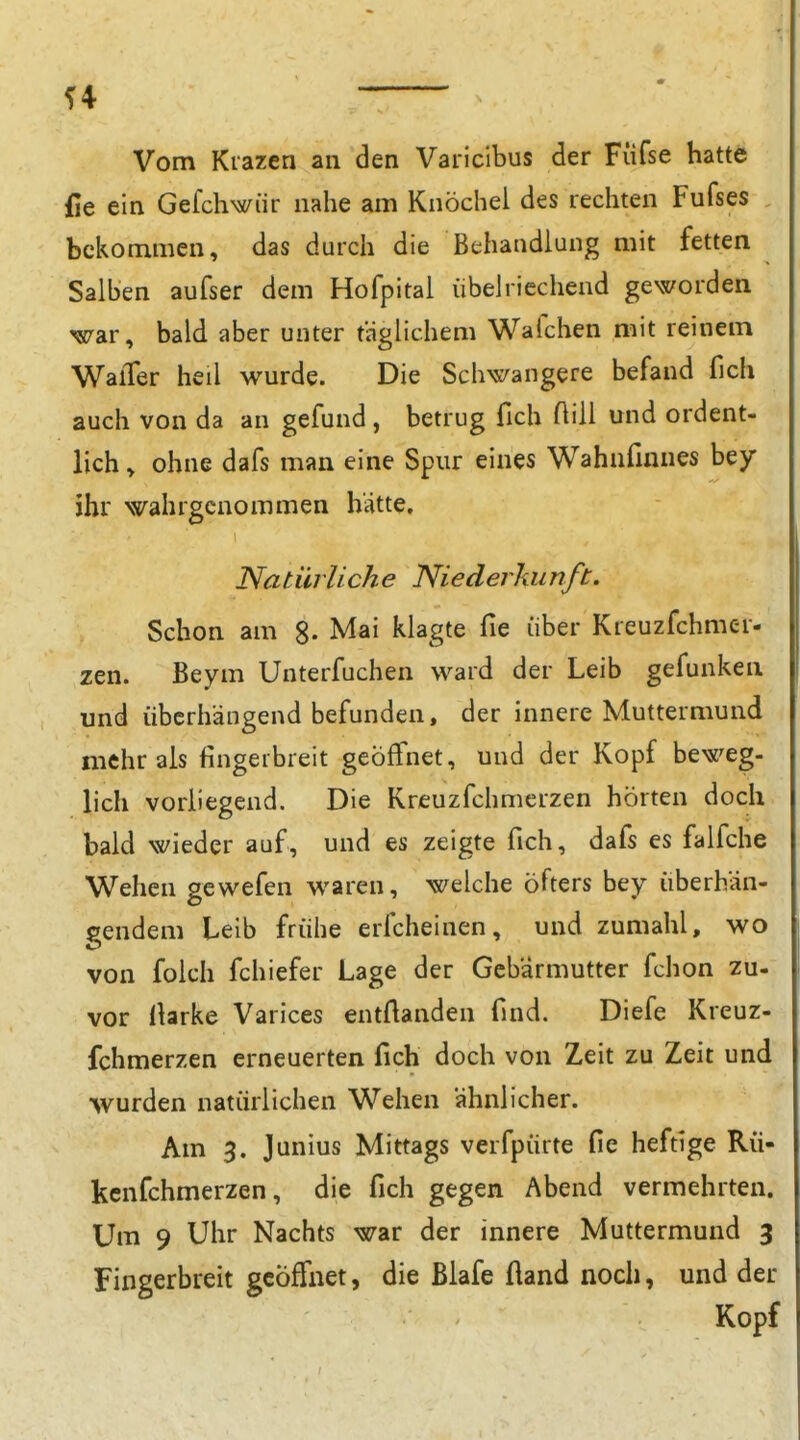 Vom Kiazen an den Varicibus der Füfse hatte fie ein Gefchwiir nahe am Knöchel des rechten Fufses bekommen, das durch die Behandlung mit fetten Salben aufser dem Hofpital übelriechend geworden war, bald aber unter taglichem Wafchen mit reinem Walter heil wurde. Die Schwangere befand fich auch von da an gefund , betrug fich Aill und ordent- lich , ohne dafs man eine Spur eines Wahnfinnes bey ihr wahrgenommen hätte. Natürliche Niederkunft. Schon am 8- Mai klagte fie über Kreuzfchmer- zen. Beym Unterfuchen ward der Leib gefunken und überhängend befunden, der innere Muttermund mehr als fingerbreit geöffnet, und der Kopf beweg- lich vorliegend. Die Kreuzfchmerzen hörten doch bald wieder auf, und es zeigte fich, dafs es falfche Wehen gewefen waren, welche öfters bey überhän- gendem Leib frühe ericheinen, und zumahl, wo von folch fchiefer Lage der Gebärmutter fchon zu- vor Harke Varices entftanden find. Diefe Kreuz- fchmerzen erneuerten fich doch von Zeit zu Zeit und wurden natürlichen Wehen ähnlicher. Am 3. Junius Mittags verfpürte fie heftige Rü- kcnfchmerzen, die fich gegen Abend vermehrten. Um 9 Uhr Nachts war der innere Muttermund 3 Fingerbreit geöffnet, die Blafe fland noch, und der