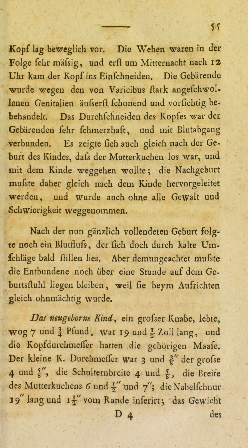 Kopf lag beweglich vor. Die Wehen waren in der Folge fehr mäfsig, und erA um Mitternacht nach iZ Uhr kam der Kopf ins Einfehneiden. Die Gebärende wurde wegen den von Varicibus flark angefchwol- lenen Genitalien äufserft fclionend und vorfichtig be- behandelt. Das Durchfchneiden des Kopfes war der Gebärenden fehr fchmerzhaft, und mit Blutabgang verbunden. Es zeigte fich auch gleich nach der Ge- burt des Kindes, dafs der Mutterkuchen los war, und mit dem Kinde weggehen wollte; die Nachgeburt mufste daher gleich nach dem Kinde hervorgeleitet werden, und wurde auch ohne alle Gewalt und Schwierigkeit weggenommen. Nach der nun gänzlich vollendeten Geburt folg- te noch ein Blutflufs, der fich doch durch kalte Um- fchläge bald füllen lies. Aber demungeachtet mufste die Entbundene noch über eine Stunde auf dem Ge- burtsftuhl liegenbleiben, weil fie beym Aufrichten gleich ohnmächtig wurde. Das netigeborne Kind^ ein grofser Knabe, lebte, Wog 7 und 1 Pfund^ war 19 und i Zoll lang, und die Kopfdurchmefler hatten die gehörigen Maafe. Der kleine K. DurchmelTer war 3 und |- der grofse 4 und die Schulternbreite 4 und die Breite des Mutterkuchens 6 und und 7''; dieNabelfchnur 3 9 lang und jj vom Rande inferirtj das Gewicht D 4 dts