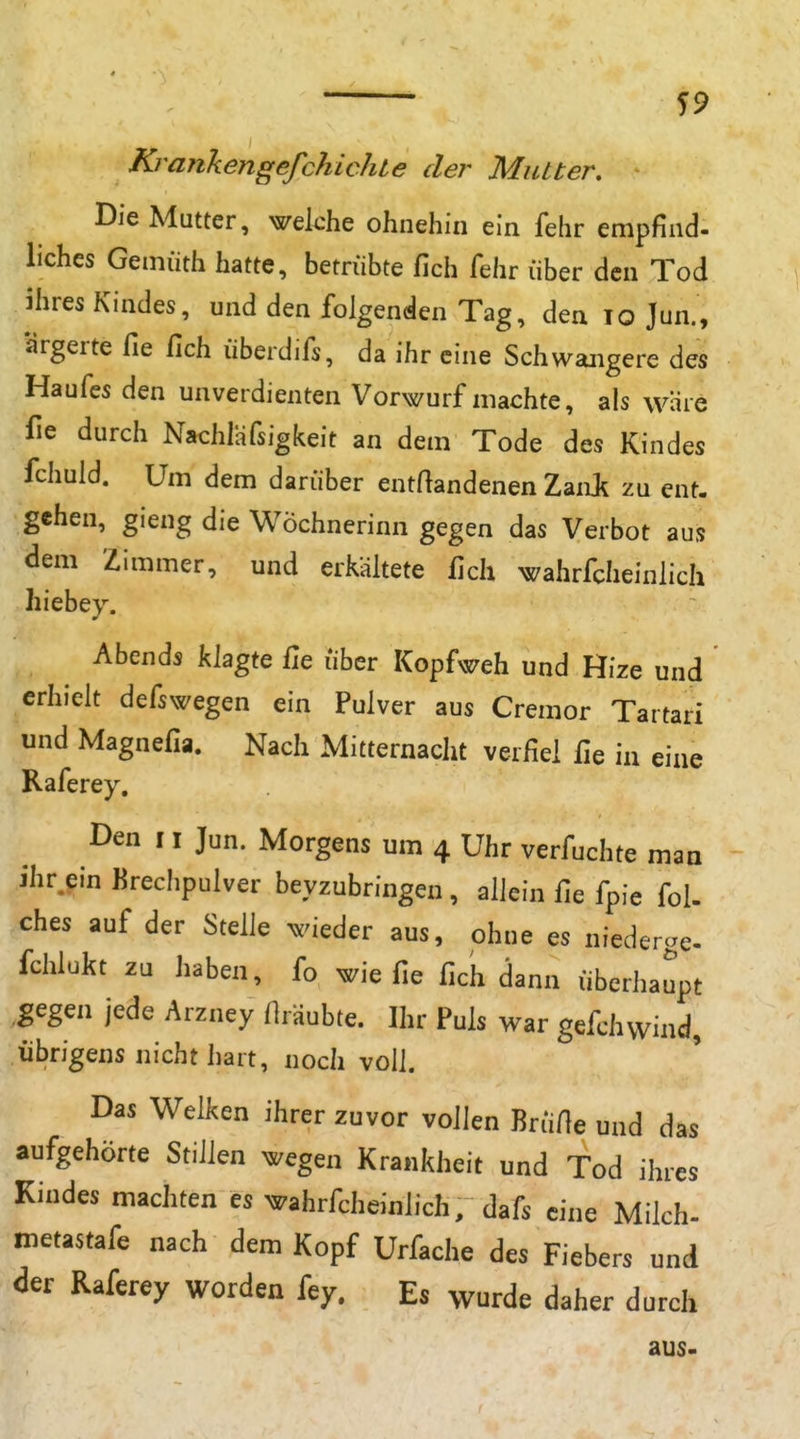 Krajikengefchichie der Mutter, Die Mutter, welche ohnehin ein fehr empfind- liches Gemiith hatte, betrübte fich fehr über den Tod ihres Kindes, und den folgenden Tag, den lo Jun., ärgerte fie fich überdifs, da ihr eine Schwangere des Haufes den unverdienten Vorwurf machte, als wäre fie durch Nachlafsigkeit an dem Tode des Kindes fchuld. Um dem darüber entftandenen ZanJ^ zu ent. gehen, gieng die Wöchnerinn gegen das Verbot aus dem Zimmer, und erkältete lieh wahrfcheinlich hiebey. Abends khgiQ fie Über Kopfweh und Hize und erhielt defswegen ein Pulver aus Cremor Tartari und Magnefia. Nach Mitternacht verfiel fie in eine Raferey. Den 11 Jun. Morgens um 4 Uhr verfuchte man ihr.ein Brechpulver beyzubringen, allein fie fpie fol- ches auf der Stelle wieder aus, ohne es niederge- fchlukt zu haben, fo wie fie fich dann überhaupt gegen jede Arzney Hräubte. Ihr Puls war gefchwind, übrigens nicht hart, noch voll. Das Welken ihrer zuvor vollen BrÜfie und das aufgehörte Stillen wegen Krankheit und Tod ihres Kindes machten es wahrfcheinlich, dafs eine Milch- metastafe nach dem Kopf Urfache des Fiebers und der Raferey worden fey. Es wurde daher durch aus.