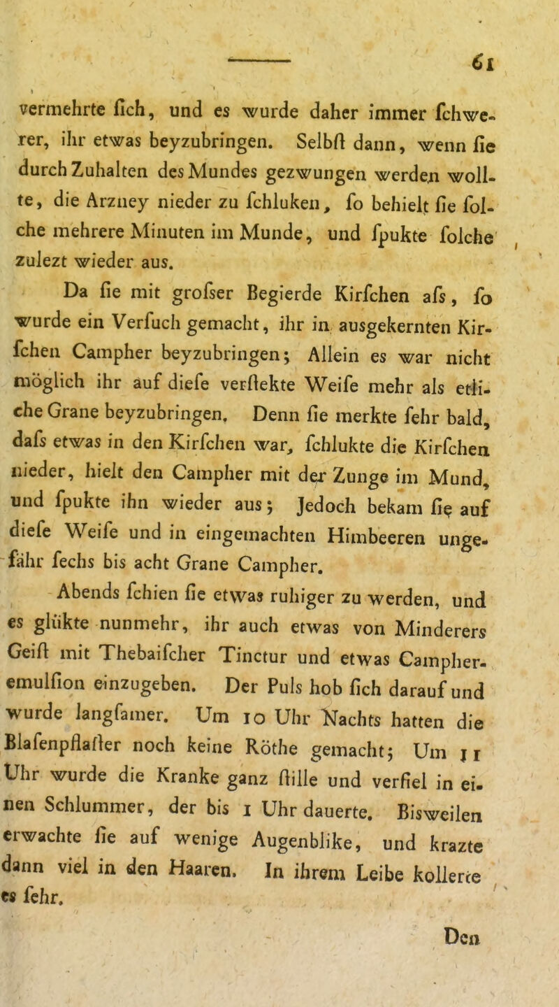 vermehrte fich, und es wurde daher immer fchwe- rer, ihr etwas beyzubringen. Selbft dann, wenn fie durchzuhalten des Mundes gezwungen werde^i woll- te, die Arzney nieder zu fchluken, fo behielt fie fol- che mehrere Minuten im Munde, und fpukte folche zulezt wieder aus. Da fie mit grofser Begierde Kirfchen afs, fo wurde ein Verfuch gemacht, ihr in ausgekernten Kir- fchen Campher beyzubringen; Allein es war nicht möglich ihr auf diefe verftekte Weife mehr als erfi- che Grane beyzubringen. Denn fie merkte fehr bald, dafs etwas in den Kirfchen war, fchlukte die Kirfchen nieder, hielt den Campher mit der Zunge im Mund, und fpukte ihn wieder aus; Jedoch bekam fi^ auf diefe Weife und in eingemachten Himbeeren unge- fähr fechs bis acht Grane Campher. Abends fchien fie etwas ruhiger zu werden, und es glükte nunmehr, ihr auch etwas von Minderers Geift mit Thebaifcher Tinctur und etwas Campher- emulfion einzugeben. Der Puls hob fich darauf und wurde langfamer. Um lo Uhr Kachts hatten die Biafenpflafler noch keine Rothe gemacht; Um ji Uhr wurde die Kranke ganz Hille und verfiel in ei. nen Schlummer, der bis i Uhr dauerte. Bisweilen erwachte fie auf wenige Augenblike, und krazte dann viel in den Haaren. In ihrem Leibe kollerte « fehr. Den