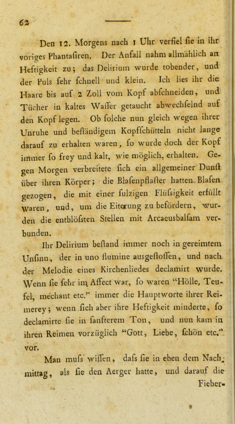 6a Den 12. Morgens nach i Uhr verfiel Tie in ihr voriges Phantafiren. Der Anfall nahm allmählich an Heftigkeit zu; das Deliiium wurde tobender, und der Puls fehr fchnell und klein. Ich lies ihr die Haare bis auf 2 Zoll vom Kopf abfchneiden, und Tücher in kaltes WalTer getaucht abwechfelnd auf den Kopf legen. Ob folche nun gleich wegen ihrer Unruhe und beHändigem Kopffchiitteln nicht lange darauf zu erhalten waren, fo wurde doch der Kopf immer fo frey und kalt, wie möglich, erhalten. Ge- gen Morgen verbreitete fich ein allgemeiner Dunft über ihren Körper; die Blafenpflafter hatten Blafen gezogen, die mit einer fulzigen Fliifsigkeit erfüllt waren, und, um die Eiterung zu befördern, wur- den die entblöfsten Steilen mit Arcacusbalfam ver- bunden. Ihr Delirium beftand immer noch in gereimtem Unfinn, der in uno ßumine ausgefioflen, und nach der Melodie eines Kirchenliedes declamirt wurde. Wenn fie fehr im. Affect war, fo waren HöUe, Teu- fel, mechant etc.'' immer die Hauptworte ihrer Rei- mcrey; wenn fich aber ihre Heftigkeit minderte, fo decla.mirte fie in fanfterem Ton, und nun kam in ihren Reimen vorzüglich Gott, Liebe, fchön etc/* vor. Man mufs wilTen, dafs fie in eben dem Nach^ mittag, als fie den Aerger hatte, und darauf die Fieber« t