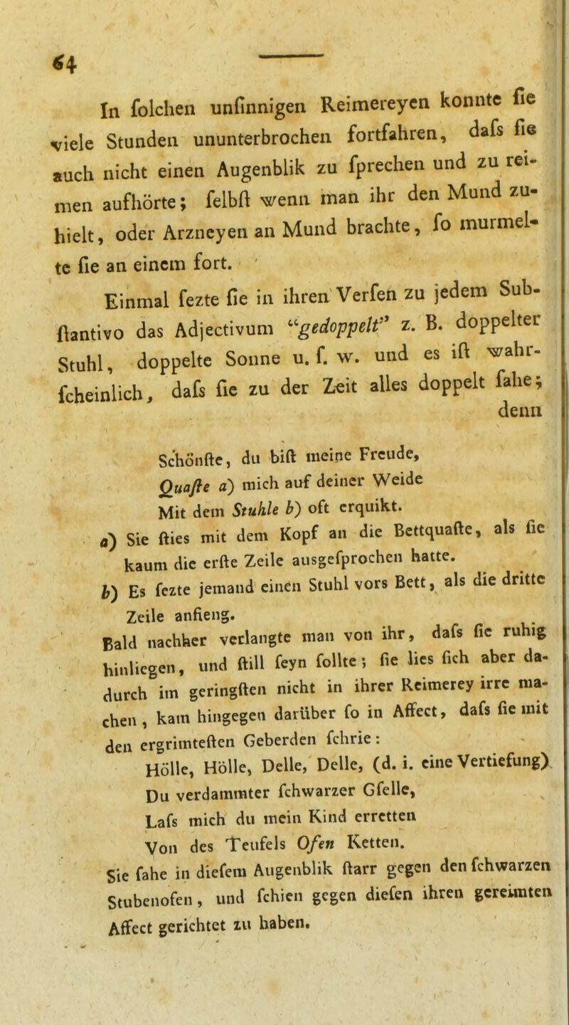 In folchen unfinnigen Reimereycn konnte fie viele Stunden ununterbrochen fortfahren, dafs fi« such nicht einen Augenblik zu fprechen und zu rei- men aufhörte; felbft ^enn man ihr den Mund zu- hielt, oder Arzncyen an Mund brachte, fo murmel- tc fie an einem fort. Einmal fezte fie in ihren Verfen zu jedem Sub- ftantivo das Adjectivum ^^gedoppelf' z. B. doppelter Stuhl, doppelte Sonne u. f. w. und es ift ^ahr- fcheinlich, dafs fie zu der Z^it alles doppelt fahe; denn Schönfte, du bift meine Freude, Quafle a) mich auf deiner Weide Mit dem Stuhle b) oft crquikt. a) Sie fties mit dem Kopf an die Bcttquafte, als fie kaum die erfte Zeile ausgefprochen hatte. h) Es fezte jemand einen Stuhl vors Bett, als die dritte Zeile anaeng. Bald nachker verlangte man von ihr, dafs fie ruhig hinliegen, und ftiU feyn foUte; fie lies fich aber da- aurch im geringften nicht in ihrer Rcimerey irre ma- chcn, kam hingegen darüber fo in AfFect, dafs fie mit den ergrimteften Geberden fchrie: Hölle, Hölle, Delle, Delle, (d. i. eine Vertiefung) Du verdammter fchwarzer Gfelle, Lafs mich du mein Kind erretten Von des Teufels Ofen Ketten. Sie fahe in diefem Augenblik ftarr gegen den fchwarzen Stubenofen, und fchien gegen diefen ihren gereimten AfFect gerichtet zu haben.