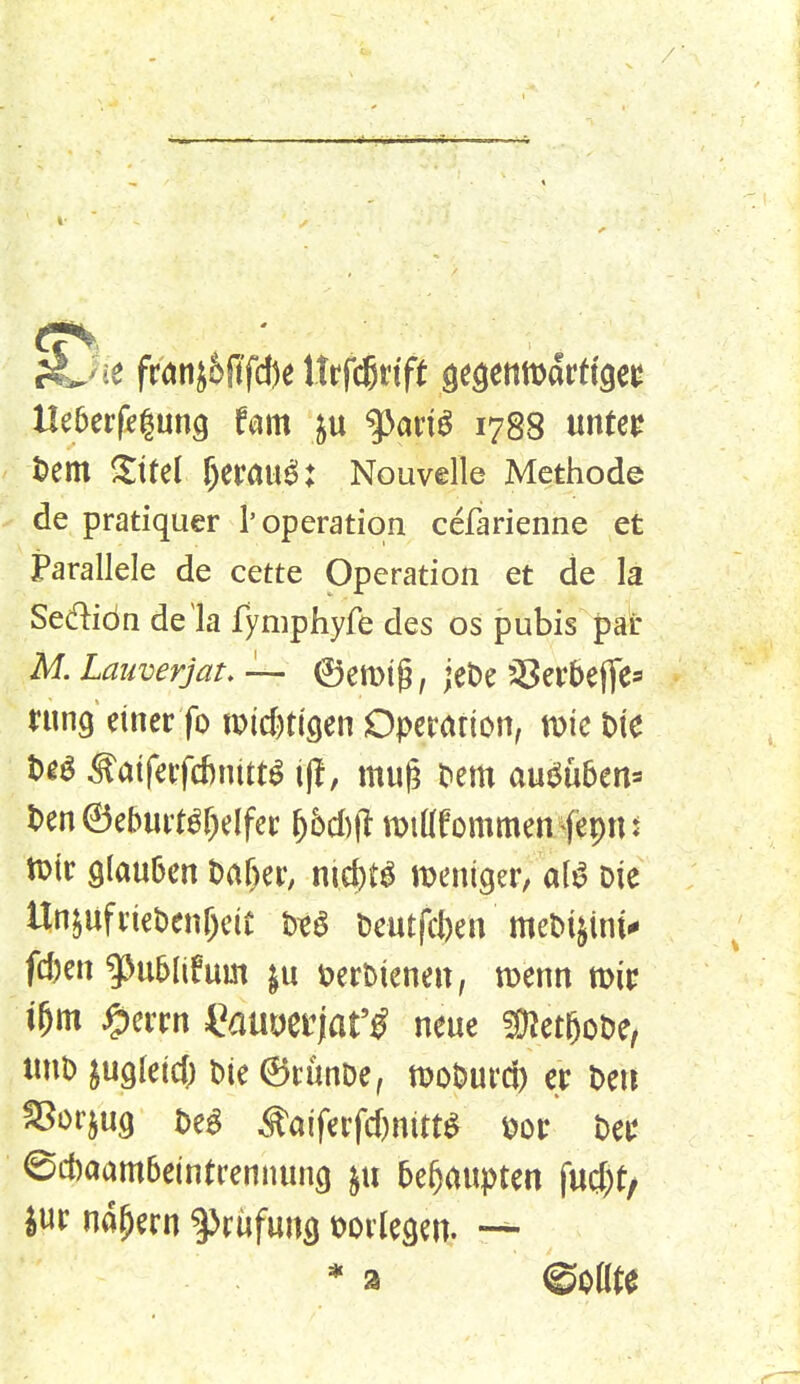 ji^ic fm0fd)e Urfcgrtft ^t^mtt:}attiQct Heberfegung fm p ^aviß 178S «»^^^ '^em mittel f)eröu^: Nouvelle Methode ^ de pratiquer 1'Operation cefarienne et Parallele de cette Operation et de la Sediön de'la fyniphyfe des os pubis par M.Lauverjat,— ©emtg, jeDe 58er5efTe=' ntng einer fo tPid^tigen Operation, wie bie t)gö ^aiferfd)nitt^ i)l, mu(^ Dem auj^üben^» l>en 6eburt^r)elfer ^6d)|l mtdfommenfepn ^ n^ir glauben M)zx, nid)t^ n^eniger; a(^ Die Un^ufriebenr^eit m Deutfcfcen meDi^int^ fd)en ^ublifum öerbieneu, menn mir i&m ^crrn i^auDerjat'^ neue !9Zeteot)e, «nb ^ugleid; bie ©runbe, moburd) er be« ^orjug be^ Äaiferfd)nitt^ m ber 0d)aam6eintrennun9 §u behaupten fud)t/ jur nähern ^Jrijfung t^orlegm. —