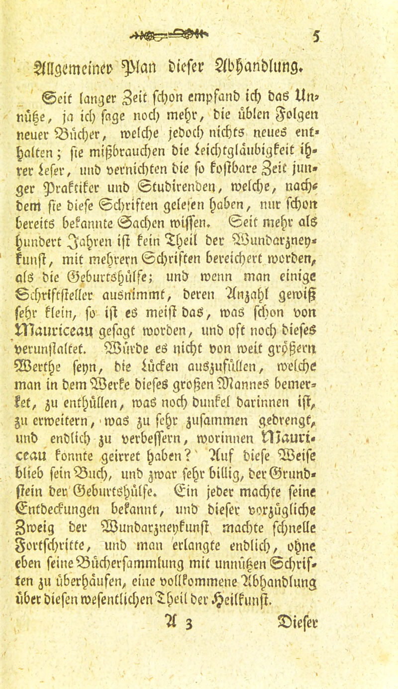 nu|e, ja icl) fnge nod) me^r, biß üblen golgm neuer iücf)t?r, n)e(d)e jcbod) mcf)f5 neueö ent» ■ gölten; fie m\^kaud)en hie ieicf)tgldubigfeit ver U{ev, uub t)emid)ücn biß fo fojibare Seit jun- ger giraftifcr unb (Stubirenben / mld)e, md)e bem ftß biefe @d)rtfüen gelegen ^obcn, nur fc^eit Dereitö befannte @ad)en tt)i(fen, feeiü mefir junbert 3a§ren i|l fein ^fpeil ber ^unbßr^net^* funfl, mit me^rern ©d)rifüen bereid)ert werben, afö bie ®e6ui-tiS§iiffe; unb menn man einige ©c^rlfeflefler aufnimmt, beren Zn^ai^l gewig fe5r fletn, fo ift cö meiflböö, wnö frf)on \?on niaui'iceaq gefagt morben, «nb off noc^ biefeö 't>erun|]n(fef. ®uvbß cö ni^t »on meit grp^eru 555erfrpe fepn, bie iücfen ougjufiiflen, welche man in bem ©erfe biefeö großen ?9?anneö bemer^ le(, 5u enüfpuHen, maö noc^ bunfel barinnen ijT, $u ermeiüern, ■ roaö ju fc^r ^ufammen gcbvengf,. unt> enblic^ ju ^erbeffern, n?orinnen niaun« ceau fonnte geirret ^aben?^ ?(uf biefe ®eife .blieb feinend), unb ^mar fe^r billig, ber@run.b- flein beß ®eburtisi)ulfe» ^in jeber machte fein« ^ntbecfungßn befannt, unb biefer feor^uglic^e 3n?eig ber ^unbar3nei>funfl, rmdite fd)neüc gorffd^riffe, unb man erlangte enblid), o^ne eben feine ^ud}erfammlung mit unnu|en @d}rif- ten ju überlaufen, eine tJollPommenc llb^anblung iibet biefen n)efentlid;en ^^f^eil ber .^eilf unp. Ii 3 S)iefer