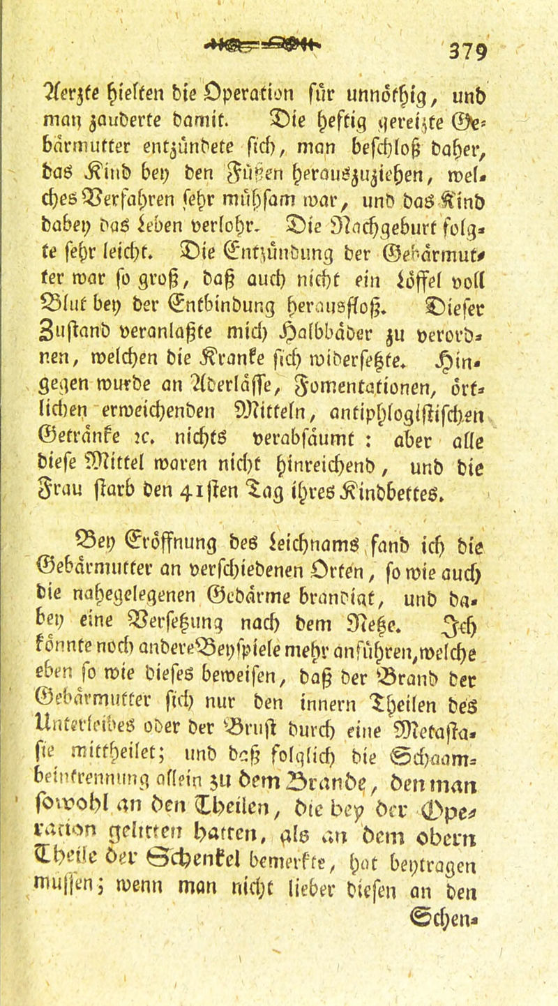 ?{er3fc ^ieffen bie Operation für unnoffitg, unb man jauDertc bamit. ^te ^efüg \]ems^te Qk- bdrmutter ent^ünbefe ftd), man befd)Io^ bo^er, ha$ ^iub bei) ben j^imen ^eröu^^ujie^en, roef* d)eö^erfaf)ren (efir muf)fam mar, unö baö^^nb babei; baö icbcn t)er(of)r, 2)12 97nc^qe6urf folg» t« fe^r leicht. 2)ie (^nt^ün&img ber ©ehavmuU tev wav fügrog, ba§ auct) nid)f dn ioffd »ort Q5Iuf bei? ber ^ntbinbung ^crausffo^, liefet Suflanb »eranlü^te mid) ^afbbdber tjerorb» nen, welchen bte ^ranfe fid) miberf(>|fe, JF)tn- gejien mürbe an Tlberldjfe, ^omentationen, orf:« Iict)en ermcicbenben ^Mteln, antipf;(ogi{ijfd>en ©etrdnfe ic. nic^tö toerabfdumt ; aber aik biefe fÜZtttel rooren ntd)t ^inreict>enb, unb bte grau jiarb ben 4ijlen tag l^reö^inbbetteö. Q5ei) Eröffnung beö kicf)namö Janb tc^ bi'e ©ebdrmutter an t)erfd;iebenen Orfen, fo mie aud) bie naf;ieueleqenen ©cbdrme branDtat, unb ba. bei; eine «Serfe|itng nocb bem 9Re^e. 3^ f onnte nod) anbeveiSei;fpie(e me^r anfu^ren^melc^e ebt-n fo xoxe biefeö bemeifen, bo§ ber ^^ranb bec ©t'bdrmufter fid) nur ben innern t^eifen beg Untn-Icibeö oDer ber ^^ruj^ burcb eine gnefafla. fte miüff)eilet; unb bc§ folqlid) bie @dKiam= bdpfrennung af(n'n jii öem SranÖe, Öcnman Virelon geltcteri barren, al6 an Öem obcm Q:Meöerec^cnedbemevffe, {;ot beptragett muijen; wenn mon riid;c lieber bicfen an ben @d;en*