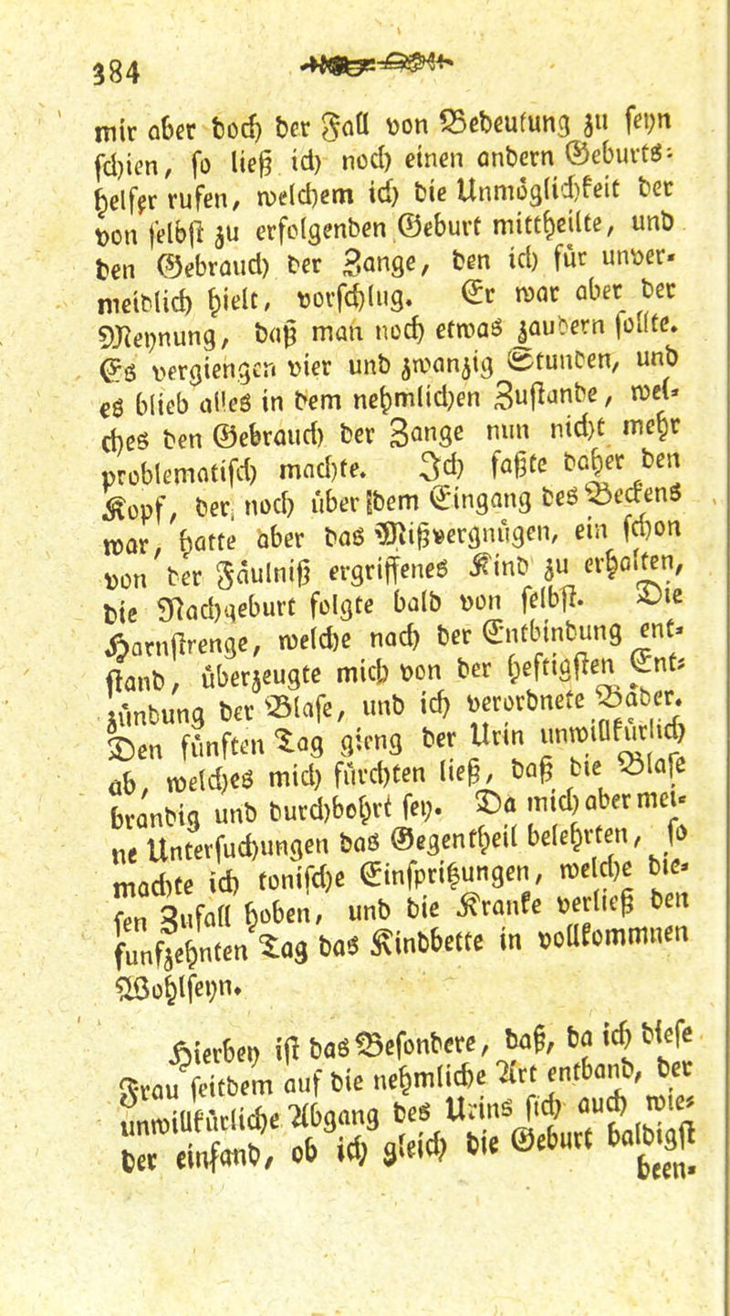 ^84 Ai9&tr^^ mir aber bod) ber ^aü Mon 53ct)eufun3 f^') fd)ien, fo lie^ td) nod) einen onbern (Sebui-t^'- helffr rufen, n)e(d)em id) Die Unmü3(id)feit bec t>on felbji au erfclgenben ©eburt mitt^eilte, unt) ten ©ebrüud) Der Sange, ben id) für un^oer« meiMid) ^ielt, torfc^N. €r roar ober bec 5[Rei?nung, bu^ man noc^ etmaö |au^ern füJtc. es vergiengcn vier unb awanjig StunCen, unb cö blieb üf eö in bem ne^mlidKn 3^^^^^ f cbßö ben ©ebrmid) ber Bm^ ^^>^, problemotifd) mnd)te. 3d} fagtc bo|er ben ^ovf, ber nod) über fbem Eingang fceö ^:5etoS TOor, bötte ober baö 5Ilig»ergnügen, ein fd)on ),ün ber ^aum evQxi\\ene6 ^inb er^o.ten, t)ic 9Röd)qeburt folgte balb von felb]!. A^ie «arnjirenge, n)e(d)e nacb ber (Srnübinbung ent« ibnb, überzeugte mid;t>on ber ^)ff'^f ^l' lünbung ber «lafe, unb id) ^jrorbnete ^aber. 2)en fünften ^og gicng ber Urm unn)iafurUd öb, n)e(d)eö mid) fürd)Cen (ie§, ba§ btejölcife branbia unb burd)bo(^ri fei> mid)abermeu „e Unterfud)ungen boß ©egentlped bele&rten, fö moAte id) tünifd)e ^infprifungen, n)e d)c bie- L ^i foH beben, unb bie ^ranfe verlief ben funfseH^»^«3 feaö ^inbbette in ^ommmim ?ö3o61fe»;n» hierbei) iilbaö^efonbcre, ba§, bflid)b|efc ^•vau ^bem uf bie ne6mlid)e Tirt entbanb, ber fnÄid)emgang bes Urin^ ftd? oud) roie.