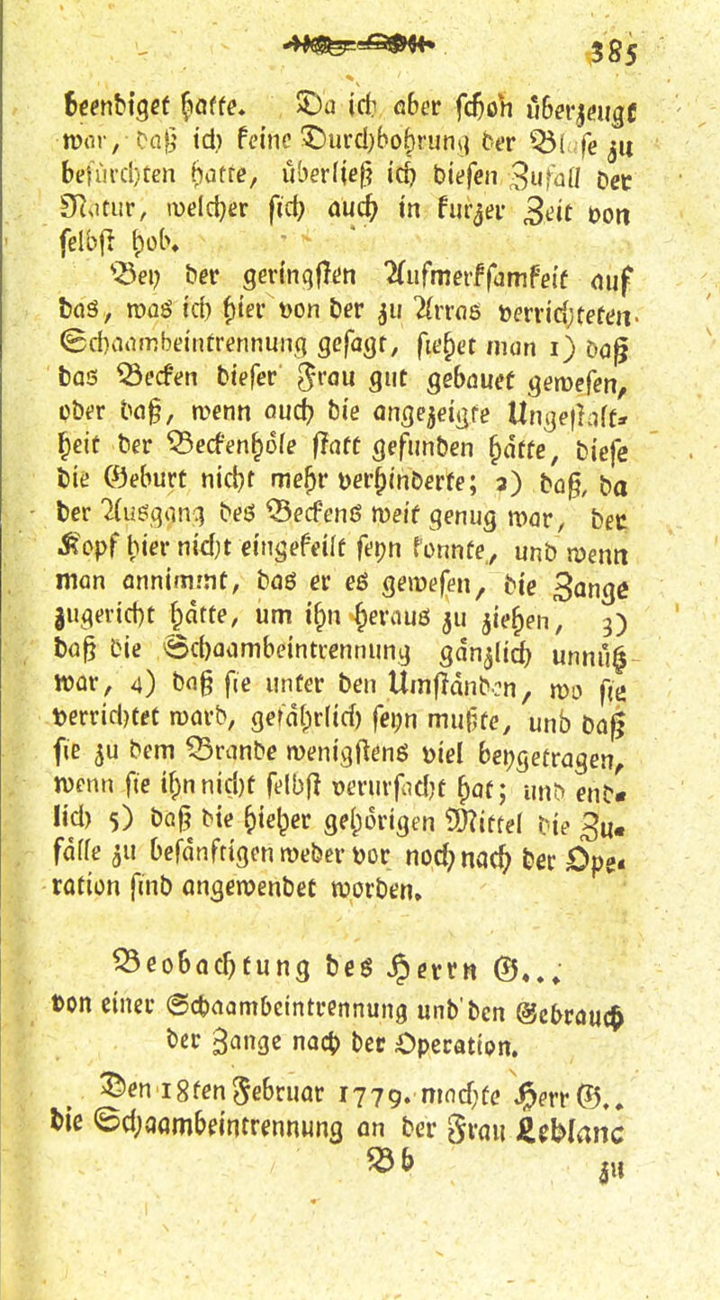 mv,-^a^ id) feine ^urd)bohrun\{ ber Q5( .fe ju beUii'cl)tcn biatte, überlief hiefen 3ufaü Dee SRotur, iDeldjer fid) äüd) in hiqev Seit t)Oti felbjl {)ob, ' ^Sep bet gertnqflün 2(ufmerffamfe{f <iuf toö, rooö id) f)ier t)on ber ^ii 2(rrn6 mvid)teten' (Sd)a(imbeintrennung gefagr, fielet iiion 1} öog bos ^ecfen tiefer ^i'ou gut geböuef gemefen, über bn§, menn öud) bie angejeii^re Ungefliift* ^eif ber ?3ed-en^6fe flnff gefunben ^ätte, biefe feie ©eburt tiid^r me^r uer^inöerfe; 3) tü§, ba ber 2(usqonq beö ^ecfenö meif genug it>ör, beu i^^pf hier nidjt eingefeilf fepn fonnfe,, unb n?enn man Annimmt, böö er eö geirefen, bie Sange 3ugevid)t ^dtte, um ify\ §erauö ^u jie^en, 3) bö§ bie 6d)aambeintrennung gdn^Iidj unnu^ iüür, 4) bog fie unter ben Umfidnbcn, fic terridjteC mörb, gerd()r(id) fei;n mu§fe, unb bag fie 5u bem Q3ranbe menigftenß »iel beigetragen^ mnn fie if;nnid)t felbjl verurfidjt ^af; unt> enb« lid) 5) baj^ bie Jyie^er geI;origen 9)?iftel bie fdffe 3U Oefdnftigen Weber i)or noc^nac^ ber £>pe< rotiün fmb angeroenbec roorben. Beobachtung beg ^etrn ton einer (Sctaambeintrennung unb'bcn (gebrauch ber gange nacb ber Operatipn. ^ 35en Igten Februar 1779. mnd;fe J^err <5d;qqmbeintrennung an ber grau Jliblanc