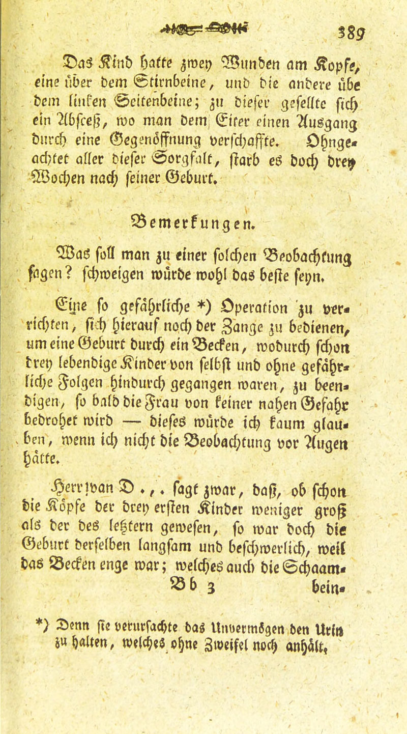 ©a5 ^tnb hatte ^roei; '•Bimhm am ^opfe, dne über bem <8fjrnbeine, unb biß nnbere ü6e bcm ftufen <Bcitenbeine; ^ti biefei- gefcütc fic^ ein 2(6fccg, reo man Dem (iitex einen 2(ugg(mg önrc^ eine (Scgenoffnung üer(ci;öfff<?- O^nge* ödKet aflec biefei* ^ovc^fdt, ftatb e$ bod) bre^ ^od)en nad) feiner ©ebuit. ^emerf ungcn. ^afJ fofl man tinet {old)en Q5('o5ac^fim3 fögen?. fd)n)ciscn möröe rco&l baö Sefle fei;n. ^ins fo Qsfät}vüd)e *) Operoü'on 'ju xidjtm, fid) ^uvauf iwd) ber San^e bebienen, umeine©cburt burc^ dn ^ecfen, njobutc^ fdjott tm; rebenbisc^inberDort felbfl unb o§ne gefd^r* riebe 5o(t]en §tnbufcb gegangen waren, b^en- bigen, fo balbbiegrau uon feiner naf^en®cfa§c bebrof^et mirb — biefeö mürbe tc^ faum gfau- ben, n>enn id) md)t bie Seobacf;fung dov Tdigeit ^dCfe. S^en']Mn ^ ♦, . fagf ^mar, baf|, ob fd)m tie ^opfe bec brei; erflen Äinbec weniger grog ci\6 ber beß (entern geivefen, fo war boc^> btc ©eburt berfefben langfam unb bcfrf;n>er(ic5, mit ©ecfen enge mar; wercf^eöauch bie©^aam- 3 beitt. *) 3)cnn ftö ümirfac^te bag Unuermfigcn bcn Urin 5u galten, we(c^«3 o^nc Sweifd noc^ anpU,