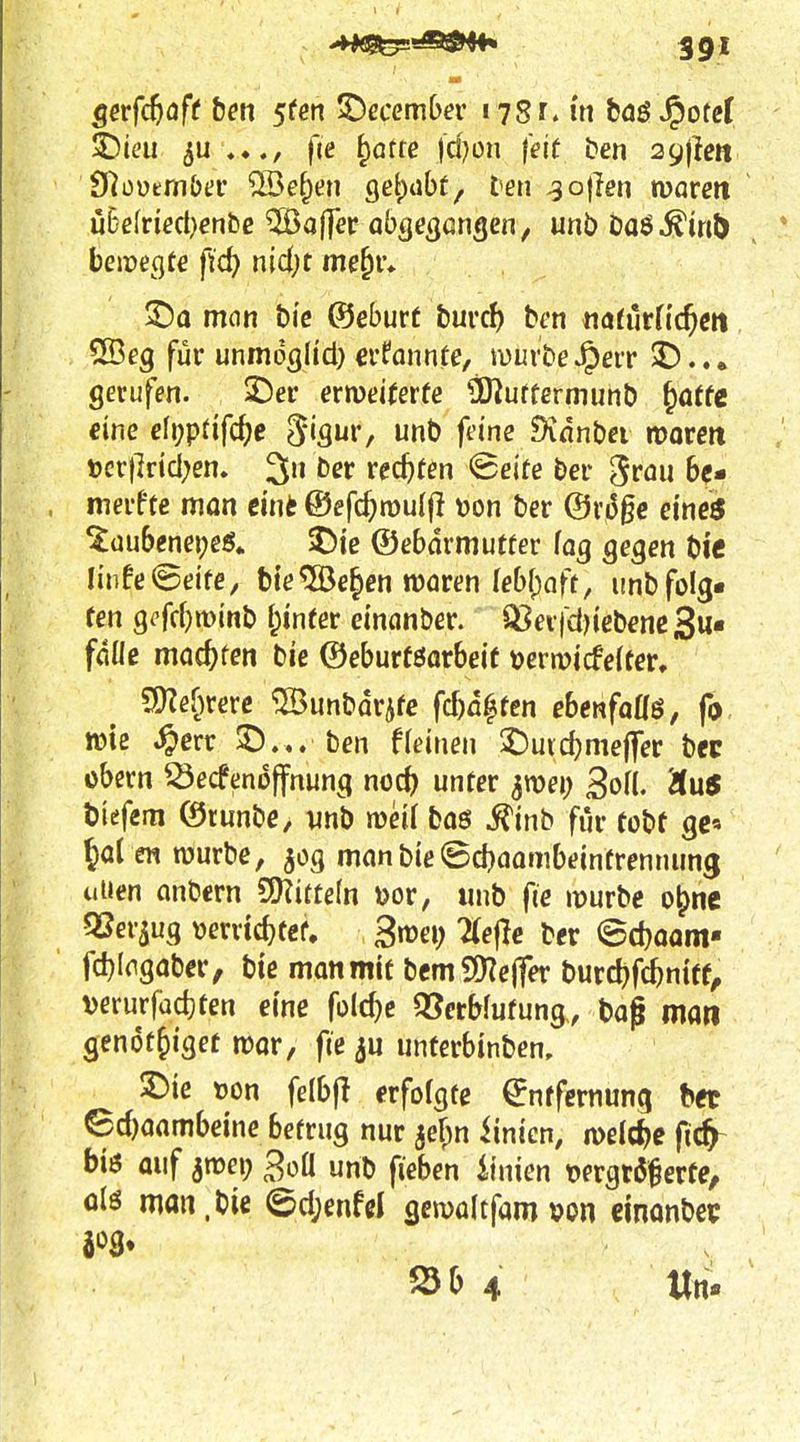 ^iai fie ^Qtte fd^on feit ben 29)lett Dlüüem&ei* ®e^en getrabt, ten ^ojlen moren ühelried)entie ^aflev abQeQütiQm, unbDaö^m(> * bej)?eflt€ ftc^ nid)t me^v* mon bi'c ©eburf burrf) bfn «öfurnc^m SBeg für unmdglid) ei'fannte, muvW^err $D... gerufen. ^er ermitevte ^Kuftermunt) ^attc eine efi;pdfcf)e d'iQ^v, unt) feine Sinnbci morm »cr}]ricl;em 3n ber rechten ^eite ber ^^rau 6c- merfte man eint ®efcf;n)ulfl oon ber @ri5gc eineö ^üubenei^eö. ^Dte ©ebarmutfer laß QeQen t)ie Iinfe©eife, bte^e^en waren lebfpnft, unbfolg- ten gi'frfjminb f;ineer dnanber. 93ev|d)icbene3u« fdüß mac^fcn bie ©eburföorbcit tjermicfelter, ?J}Zef)rere ^unbdrife fcf)fl^fen ebenfoHö, fy tüte ^crr 3).,. ben fleinen ^uid^meffer bec übern ^ecfendffnung noc^ unter ^voei) Sofl. Äu5 biefem ©runbe, vnb meif boö .^inb für tobt gc« 5a( en würbe, man bie ©djaombeintrennung uUen anbern 5Ü?itte(n »or, unb fie würbe o^ne QSer^ug »errtc^tef, gwei; 2(e|Ie ber ©d)OQm- fc^Iogaber, bte man mit bem9)?e(Ter burd)fc^niff^ verurfadjten eine folc^c QJerbfufung., bog man genot^iiget wor, fie unterbinben, 3)ie »on felbjl erfolgte Entfernung het 6d)aambeine betrug nur jef^n iinicn, weiche fic^ biö auf 3n?ei; SoÜ unb fieben iinien tjergtß^erte, ülö man,Die @d;enfd gewaltfam »on einonbec S5b 4 Un-