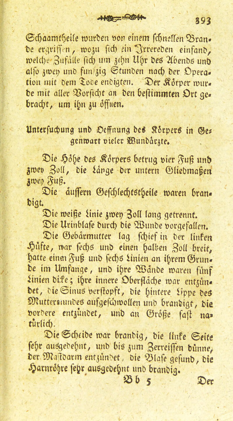 Gc^öamff)ßUe würben öon ei'n^m fcOnsffen ?Brfln« t>2 m]viif n, roo^u fid) ein S'rrereöen einfnnb, a>elcl)e 3iifii'It' fjd) um 5el;n U^r &eö 2(benbß unö olfo ^jvei; unD fim'jig ©tunöen noc^ ber Opera* (ion mit Dem '^^oce enOigten. Körper mur* tc mif aller ^orfid)f an ten be^immtm Ort gc« brad;f, um i^n offnem Untecfuctjung unb Ocffnung bc« Äftrperö in gcnmart oielec SBunbacjte» 5Dic\^6f^e beö ^orperö Betrug »ier 5uf? unb gme» 3^1^ bie lange ber untern ©(icbmapeni ©ie dujfern &efd)kd)t$t^äk waren 6ran« tiflt. ©ie n)ci§e iinie jttjei) 3i>n long getrennt. ^ie Urinb(afe burd) bie 53)unbe »orgefaüen. ^ie ©ebdrmutter lag fdjief in ber linfett ^ufte, n>ar fed)6 unb einen ^alfeen Soü breite ^atte einöi gu§ unb fed)ö Unten an Hävern ©run« be im Umfange, unb i^rc ®dnbc maren fünf iinien bi.fe; i^rc innere Obevflädye mv ent^un* bct, tieSinuö \)erfJopft, bie t^infere Ifppe be3 SÜtutteriiiunbeö oufgcfü)n)oHen unb branbigf, bie ^)or^erc cntjünbet, unb an ©roj^e faf! na» tur(id). 3^ie @d}eibe mar branbig, bie (infe (Beife fejr au^ebe&nt, unb biö jum gerreiflen bunne^ fcer C[)^ailöarm entjün^et, bie ^lafe gefunb, btc ^arnrojre fejjr au$geOe^nt unb branbig.