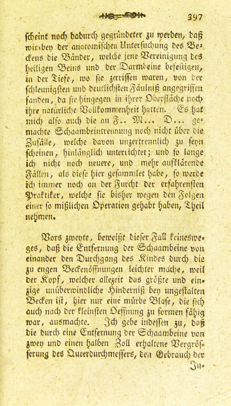i^mt iiocft tahmd) gegrunbefei' werbe», tög wir »bei) hex amtomi\'d)m Untcifiicbuhg beö cfen6 bie ^dnDer, n)dd)e jene ^Bereinigung tcS 5ei(ii]en ^eir.ö iinb ber S^urmbeine befeuig^n, in ber'^iefe, mo fte ^erriffen waren, »on tec fcbleuntcjjlen unb beutiicf)(ienSduIni^ anpegriffen fönten/,ba fie f^ingegen in if^rer Oberf!dci}e noc^ if)re natür(id}e ^ü({fümnier\{;e{t f^atfcn. €ö ^at und) öffü flud) bie on ^♦♦^ 3^' nrad)(e ■Sd)aaiT!beintrennun3 md) n\d)t über Die gufäüc, tDeId)e ba\)on un^erürennlid} 5U fei;ii fc{)einen/ ^inldnqlid) miteriic^fet; unb fo longe id) nidit nod) neuere, unb mef;r nuffldrcnbc gdfkn, ofe biefe f)icr gefammfet I^abe, fo werbe id) immer nod) an ^cx S^mi)t öer erfa^renflen §)rnftifer/ n?eld)e fie biö^er wegen ben ^oUjen einet' fo miglid;en £)perfltion ge^obf ^aben, ^l^eil «eljmen» ^orö 3tt)ei;fe/ 6en)cif]f biefergaü feincöwe« geö, ba^ bie (Entfernung ber @d)üambeine »ou cinanber ben 3Durcf)gQng beö ^inbe*? burc^ biß 5u engen ^ecfenojfnungen teid)fer mad)e, mit ber Jt'opf/ welcher ofle^eit bciö größte unb ein« gige unüberwinblidje ^inberni^ bei; ungeftalten S5ecfen ^ier nur eine mürbe Q5lQfe, bie ficf) öud) nnd) ber fleinjlen 0e||nung formen fdl;!^ war, aumad)te. ^d) gebe inbelfen ju, bci| bie burd> eine Entfernung ber ©cbaambeine üon jmei; unb einen falben ^oli erhaltene 53ßergr6f« ferun^ beö üueerburd;me(ferö, ben ®ebraud; bec 3u* *