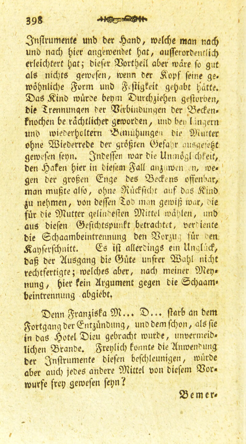 unb md) ^icr angetDcnbet f;nt, ou(Terür^^lfI^c^ etkidjtevt i^ati biefer QSortbeil ober wäre fo gut fliö nidjfö gemfen, tüenn t>er ^lopf feine ge. tt)6^nlicl)e Jöi^f «»t* ^.fiißfd't gd^abt ^iätte» 5£)aö ^inb murcc bet)m 'i>md)^ie^m gt-ftorbcn, fcie Irenminqert ^er ^irbinbunqen ber J^ecftn- fnod)en be tad)üid)et geroorbcn, unb bei, I.m.]em iinb n)ieC'erl;cltern ^-^tmu^ungeu bic tiTüufec o^ne ®ieberrcbc bei* greifen C^^cfo^r üUMwe^t gemefen fepn. Snbeflfen war bie Un;n6v;I d)feif, l)en ^nfen ^ier in bk\m ^all an^nmn - n, me« gen ber großen €nge beö Q5ecfenß offenbar/ man mupte ö(fo, o()rte 0iü(f futt ouf bnö Ä'^inb nehmen, toon beffen '^^ob man gemifj mar/ oic für bie 9}Iutter ge(irii-ef?en 9)?iffel mahlen, unb öuö biefen @efict)töpunft betrad)et't, tevHmte bie (3d)aambeintrennung ben SSerjU ] im i^en Äai)ferfd)nitc. <£ö i|l aflcrHngS ein Ibu^Iacf, l)a§ bcr Ausgang bie ©iite unfrer ©olpl ntc{)f ted)tfertigfe; n)eld)eö aber, nad) meiner 93?ei)« tiung / ^ier fein HrgumenC gegen bie @d)oam« beintrennung öbgicbt. 35enn J^'fönjtöfa 5)2.3^..« fl<irb an bem gort^ang ber ^ntiimbitng, unD bem fd}ün, öIö fie tn baö ^ütel ^ieu qebvad:)t würbe, iintermeib* ttdjen ^tanbe. grei^Iid) fonnte bie TtnmenNmg ber ^nflrumenfe biefen befd}Ieurttgen, würbe ober aud) jebeö anbere ^yiittii Don biefem Q3ov- wurfe frcp gewefen fei;n? S3emcr<