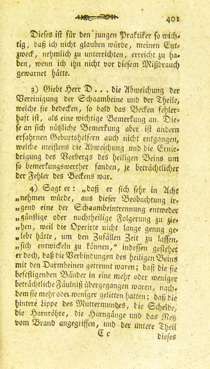 ^kfe$ ifl für ben*jungen ^vaUifet fo tDtcf)* tiQ, büp \d) niü)t glauben mürbe, meinen €*nt* jtvecf, ne^mlid) 5U unterrid)ten, erreid)t ^u f^a« ben, n)enn id) i^n nic^c t)or bfefem SHigbrauc^ gervarnet §dtte. 3) ©i'ebf Jperr . .He 2(bit)ßuf;un9 QSereinigung ber <B4)(iambeine unb ber ^^eife^ midje fie bebecfen, fo bafb böö Q3c'cPen fef^lers ^öfc tjl, aH eine mdjÜQc xöemerfung an. T)\e^ fe an ftd) nü|(id}e Q3emerfung aber ^^^ anbern erfahrnen ©eburföl^elfern aud? nld}E enfgnngen, midie nieiflenö bie 2(bii)eid;ung nnb bte ^-rnie« brigung be6 Q^orbergö bes f^eifigen JSeinö um fo bemerfungöruerther fonben, je befrdd;t(id;ec ber Setpier beS ^<Öecfen6 mar» 4) ©agt er: „bog er fidj fef;r in ^fc^c „nehmen mürbe, auß biefer ^eobndKung ir» „genb eine ber ©d}öambeintrennung enfmebec „gün)iige ober nudK^eidge e^olg^rung jig, „tpen, meil bre Cperirte ntc^t lönge genug ge« „lebt ^atte, um ben Sufaffen 3eif ^u laf[en, „fiel) entmicfeln ^u fonnen/ inbeffen gefl(?f;e( erbod), bo§bieQ5erbinbungen beg §eiligen^eing mit ben ^Darmbeinen getrennt maren; bö|^ bte fie befejligenben ^^Öanber in eine mef;r ober meniger betrdd)tlid}eS-dulniß übergegangen maren, nad). bem fie melpr obet meniger gelitfen f^affen; ba§bie Wintere iippe beß !!)iufrermunbe6, bie 8c^dbc> b(e .^ornrol^re, bie ^arngdtige unb baßi)?ei| tom ^vanb angegriffen, unb ber uncere il^eii