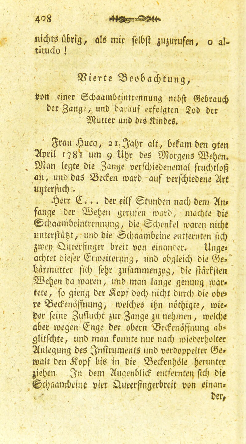 4^8 4*^^^^ titudo i Vierte ^3eo6(id;fung, tJOtt eincc 6c()aam()eintrennung mbft ©ebsauc^ t'ec /wnö baiduf erfolgten iJob l)ec Wlutuv un& be0 ÄinDe^. ' grau ^ucq, 2i;3of^r af(, (jefam ben gtm 7(pn( f 78'i um 9 U^r beö ^Üiorgenö ©e^en» ^ 9)iün legte Die S^ntje oer}cI}ieDent'ma{ fruct}tfüg ah, unbtjaö iöscfen njorb ouf m(ä)ietemlixt uijterfucl):. 4)err ». ber eiff ©(unb?n nac^ bem ^fn* fange ber ®e^en gerufen a■)dr^, niad)fe biß (Bd]aambeinfrennung, Die ©d)enfel moven ntc^e iniCer{Ki|t, unb bie s5d}aam6eine wtfernten fi(^ gir-ei; Öueevfingef bvett t)on einonrer. Ungc« öc{}teC btc'fer (£rn)eiterung, unb obglei'd) bie ®e*' Ijdrmutter (id) fei^t ^ufammen^og, bie fidif)len SBe^en ba ipaven, unb man Kinge genung luar« (ete, fo gicng ber itopf bod} nidjt burd) bie obe* re ^^ecfenoffnung, rveld)e$ i^n nod^igre, mie* 5)ör feine 3uflud)ü ^ur 3'Uige nähmen, n)eld)e öber megen <5nge bei* obern ^^ecFenoffnung ab= glitfcbfe, unb man fonnfe nur nad) mieberboftec 2(n(egung beö 3^n(Irumenfö unb i^erboppelfer ®e* njfllt bcn ^opf biö in bie ^ecfen(;d(e ^eruntcc |iel;en bem 7(utienb(icf cntfernfen fid} bie (^d;öflmbciue uiev üuecrftngevbrcit pen einan» ber/