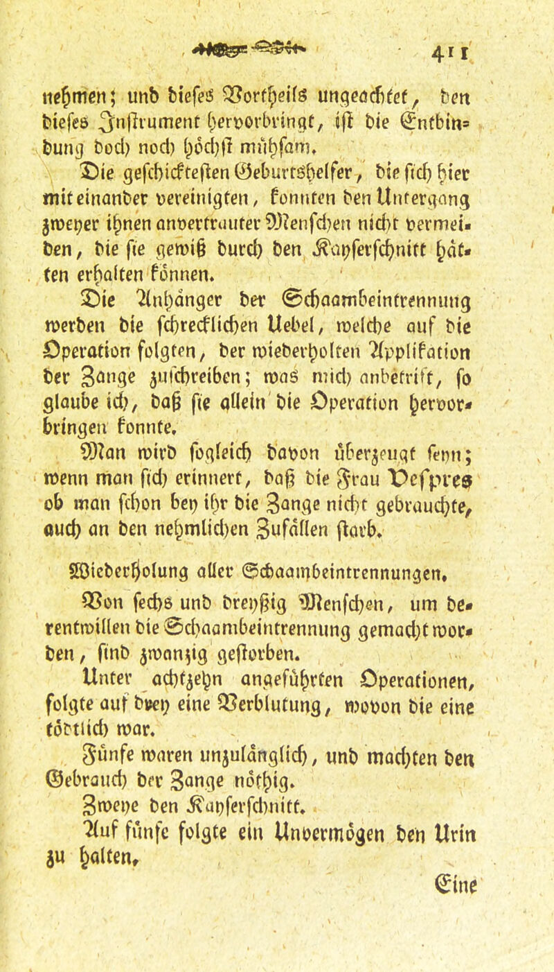 minien] unb biefess ^orffpeifö unqeöcf)fef, bm biefeö 3njiiument ()ert>orlnnngf/ jji bie ^ntbin» buncj bod) nocl) lpocl)|T mu^fam, 2)ie gefcbicfte(len@el)urtöMfer, biefid)hi'ec mttcinanber \)winigfen, fonntt'ii ben Ujiteriiang jmeijer i^nen an'oevtxnutev 5[)?enfd)m njd)r DermeU Den, bie fie qemi§ burcb bcn^ür^fevfc^mtt ^aU ten erholten fonnen. ^ic 2lnt)dnger ber @d)aambeinfr«iinung njerbm bie fcbrecflicben Uebel, roelcbe auf bie Operation folgten, ber n)iebert)olten ^(ppltfatioti ber 3ö9^ 5urcf)reiben; mid) nnbetrift, fo glaube id}, ba§ fi« allein'bie Operation ^erüor« bringen fonnte, 93?an mirö foqleic^ botjon ijBer^cuqf f^i^n; wenn man fid} erinnert, bag bie ^^-rau X^cfpre» ob man fd)on her) \{)v bie '^an^e nid)t gebrauchte, oud) an ben ne^mlid)en Sufdflen (^orb. 5öicbcrÖolung aller ©cbaambcintrennungen, S5on fecbö unb brei)§ig *3Jienfcben, um be« rentn)illen bie @d}aambeintrennung gemad;t moc* Ijen, finb jnjon^ig gejlorben. Unter od)f^elpn antjefu^rfen Operofionen, folgte auf bv>ei) eine 93erblutung, wot^on bie eine (oDtiid) n)or. günfe waren unjuldnglic^, unb mod^ten be« ©ebraud) ber ^anc^e not^ig. Swepe ben ^ui)ferfd)nitt. ^uf funfc folgte ein Unvermögen ben Urin iu galten, ^ine