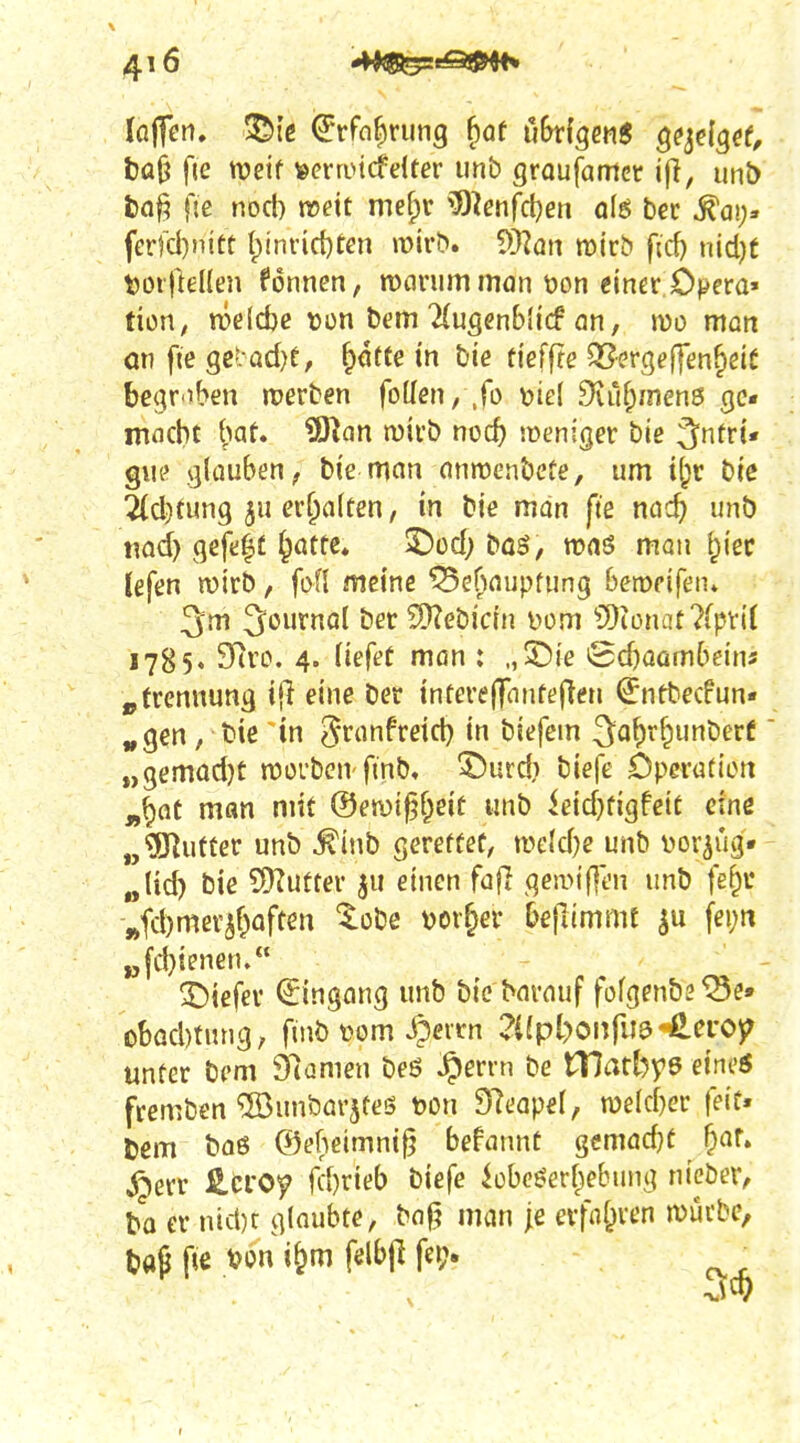 bü^ fie njeif »crnncfelter unb groujamct unt) ba^ Oe nocl) n?eit mef)c ^O^enfdjen q(6 bec ^ai;» ferfd)nift l;inrid)fen mivb. ^yian voixb ficf) nicl)f t)or)}eHen Tonnen, roflinimman t)on einer;Opera» tion, meiere ton bem ^(ugenbljcf an, wo man an fte ge'.-ad)e, ^ötte tn bie tieffte 95ergeffenfieiC begr'tben werben foüen, .fo t>tel diu^mens ge* macht t>at. ?D^an mirö noc^ lüeniger bie ^ntri* giu' glauben; bie man anroenbcte, um t^^r biß 2(d)tung 5u erhalten, in bie man fte nac^ unb nad) gefegt ^otte, ^od; böö, ronsS man ^lec lefen rnirb, fofl meine ^e^^aupfung Beropifeiu 3m 3ournol ber ?Ü?ebicrn Dom ?[)iünat?fpv{( 1785, SRro. 4. liefet man : „25ie iSdjaambdn« jytrennung {(1 eine ber interelTnnfejleti €ntbecfun« ^gen , bie in ^ranfreid} in biefem 3a^r^unberC „gemadjt n^orbcu'fmb» ^urd) biefe Öperatten „^at man mit @emi§§eit unb ieid}figfcit eine „?Ö^ufter unb ^inb gereffef, n>eld)e unb i^or^ug« „Ud) bie SDTutter ju einen fajl gemtf]t'n unb fe^ü ,»fd)mer^f)aftm ^obe vorder Oefummt ^u fei;tt ^fd)ienen/* 3!)iefev Eingang unb bic barauf fofg^ubs^e» obadmmg, fmb t^om Jpeirn 2iipl)on[m'4ievoy unter bem 97amen beö ^errn be tTIatbyö eineö fremben ^unbarjteö mi Slcapel, njekber feit« Dem baß ®ebeimni^ befannt gcmadjt fpaf. ^err Hcroy fd)rieb biefe ^obc^erl^ebung nieber, bo er nid)r glaubte, ba|^ man je erfnl^ven würbe, tap p€ t?on i&m fdbjl fci> ^