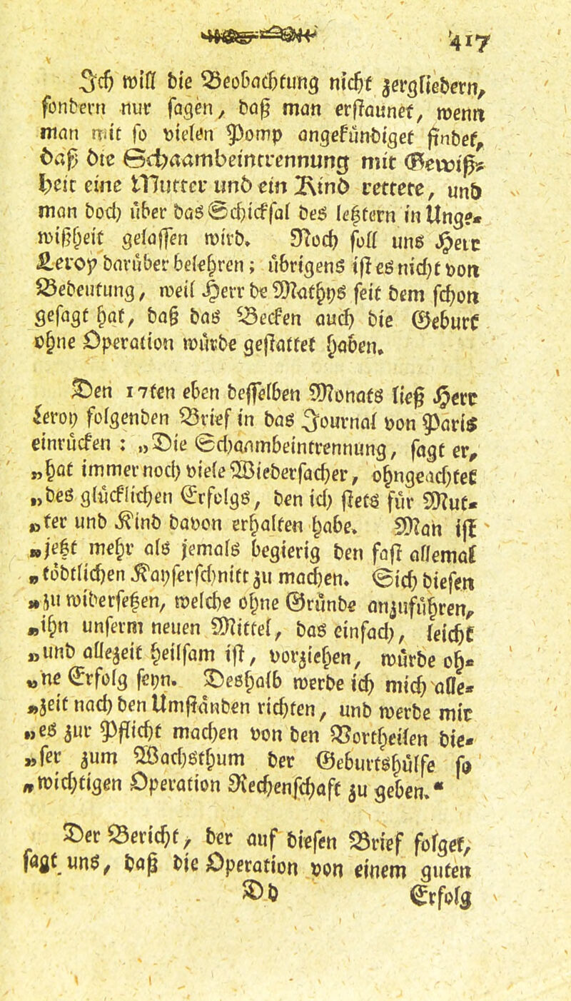 fonbevn nur fagen, t)ög man erfTaunef, toenn man mit fo \)ielt?n ^omp ongefunbtgef finbef, t)aß ötc 6d?aambeincrcnnung mit ^ewi^? ^cic eine tHutter im5dn 2\mO rettete, unö man &od) über &aö@c^icffar öeö k'|tcrn m Ung?« n)i§f;ei't gelaffen tüi'ft)» mud) foü unß ^eic £ei-op baniber bek^ren; übrigens ifl€ß nid}f »011 S3ebeiitung, n?ei( ^err t)e 9)?<jt^pö feit tem fc^ort gefagt^af, &a§ baö iSecFen au^ bi'c (BcburC ü^ne Operation vomb^ gejlatfet ^aben, ^en i7f€n eben bejfelben 9)?onaf8 ti€§ ^«c ieroi; fofgenben Q5tief in baö ^ournol üon 53art$ etnvucfen : »2)ie @d)anmbeintrennung, fagt er, „§ot immernocbt)iefe^93{eberfacf)er, o^ngead^eC „beß gdicfüt^en €rfdg8, ben id; ^em für SS)?ut« »ter unb ^inb bai)on erhalten l^abe» 2)?ah ijl »jeft me^r alö jemafß begierig ben fajl aUemat „ tobtadjen ^ai;ferfd}nif1311 ma^en» (Bid) bieftn »SU miberfef en, roeld)« ofpne ©runbe on^ufu^ren, «tf>n unferm neuen Snitfef, boö einfad;, (eic^f „unb oUe^eif §ei(fam if!, Doviief^en, njurbe oft« «ne €rfofg feijn. ^eöf;a(b werbe ic^ mi^ oOe« »jeiü nad)benUmj?(!nben richten, unb werbe mit „eö 3ur 5)p{c^f mad)en r)on ben QJortf^eifen bie* „fer 5um ^ad)ötf;um ber ©ebuitö^uffe fo »tüid;tigen Operation d\ed)en{<i)aft geben, • ^er Q3erictf^ ber auf bfefen «Srief fofgef; m m$, bog Die Operation von einem gute« ^rforg