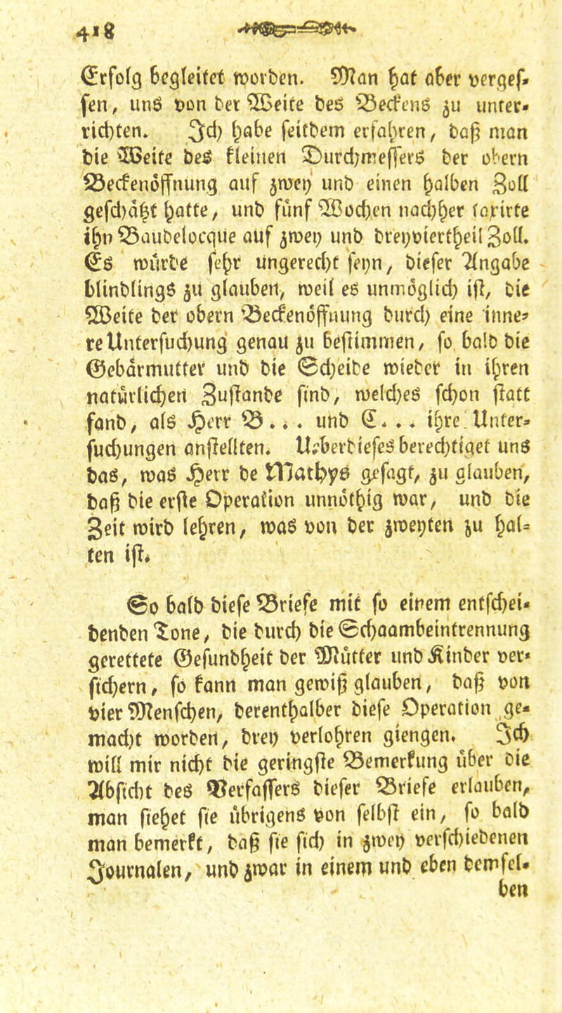 4'8 ^rfofg Begleitet werben, ^an ^af oSer verqcf» fen, un6 ton bet ©eite beö ^Serfcnö unrer- i:id)ten. 3d) (;abe feitbem erfo(;ren, bap mon tie ?03eife be^ fleiiiert S^urdy^mefferö ber obem S3ecfen6|ifnim.g auf ^mei; unb einen falben 3ott Sefd)d|t t;afte, unb fünf ®üct)en nadj^er (ß^rirte if;n ^aubelücque auf jroei; unb brei;üiert^eil wurb^ je^r un3ered)f fei;n, biefer Eingabe fclinblingö 511 glauben, roeÜ eö unmoglid) ifi, bic SBeite bet obern '^ecf'endffnung burd} eine inne' reUnferfud)un3 genou ju beftimmen, fo balb bic ©ebarmuttev unb bic (Bd;eibe mieber in i^ren natüvlic^ert Suj^onbc finb, n)€ld)eö fd^on jlatc fanb/ a(ö JptTt . * . unb .» i()re; Unfer» fud)ungen önfleHten. Il;'beitiefe5 beied)figeü unö baö, n)aö ^eir bc tllat^ye gifagf, äu oiauben, ta^ bieev|le Dpevoiion unnot^iig war, unb bie Seit wirb lehren, n?aö von bet §n)ei;tßn ju f;aU ten i^i ©0 bflfb biefe ?Sriefc mit fo eitlem cntfd)ei- tcnben^ione, bic burd) bie ©d^oambeinftennuns Setetfetc ©efunbf^eit bet tO^ütfer unb ^inbet »et* fidjetn, fo fanit man gemif? glauben, ba§ \>on toietiOZenfd)en, berentf)Qlbet biefe Opetation ge- mad)t rootbert, btei) tjerio^ren giengen. 36 tüiß mir nid)t bic getingfle 55emerfung über bic 7(bfid)t beö ^jetfafferö biefer Briefe erlauben^ man fielet fic ubrigenö \?on fe(b(l ein, fo balb man bemcrft, ba§ fie fid) in smei) »erfd)iebenen Journalen, unb aroar in einem wnb eben bcmfef.