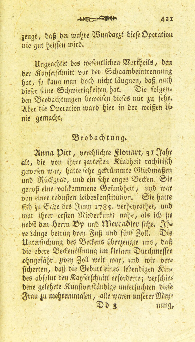 Ai^^i^lSf^ 431 bev ^Qi;ferfd)nitt \)or ber @(J)aQmbdntvenni!n3 Jaf, fo fann man bod) nic^t Iduanen, bQ§ and) tiefer feine @d)n)ierigfettea, f^af, ©le folgen» fcen ^eobad)tHn(jen bweifen tiiefeö nur fe^r. 2{&ev bie Cpetation warb ^iec in bec weigen ii* nii Qtmad)U 2lnna Pitt, toe«yid}tß ^loiiavt;31 öl(, biß m\ ifycsv jarfejien ^inbl^dc rac^ttifc^ gemefen mar, f^afte fe^v ^efiüinrnte ©(tc&ma§en imb 9vüd:'3rQb, unb ein fef^r engeö ^tiefen. @ie genoß eine tJüfifomniene ®efunb§eit> luiö war i)on einer robuften ieibcsfonf^itution, @ie Jotte ftd) ^nbe b£ö 3uni; 1785. mi)ci)xat{)et, unb iü(ir il)rcr erfien SRiebevfunff na§e, nlö td) fie rebjl ben ^>ervn 2>y unb nici'caöier fof^e, 3f> re lange betrug brei) §1? »b fünf ^ofl. >Dtß llnterfud)ung beö ^ecfenö über^eugfe un6, bn^ bie obere ^ecFenoffnung im flcinen ?)urd)mcf|ei' ü^ngefdf^r ^mt) 3oU weit mv, unb wir »er^ ftc^erfen, ba|j bie ©ebnrtcineö lebenbigen ^in* ieö obfoiut ben .^at)ferfd}nitf erforberfe;^ toerfd)ic* bene gefef^rfe ^unfitjerflanbige unferfud)ten biefe gvau iu me^m-nrnfllfn, alle waren wnferer SDlei;» ^b 3 tw^Sf