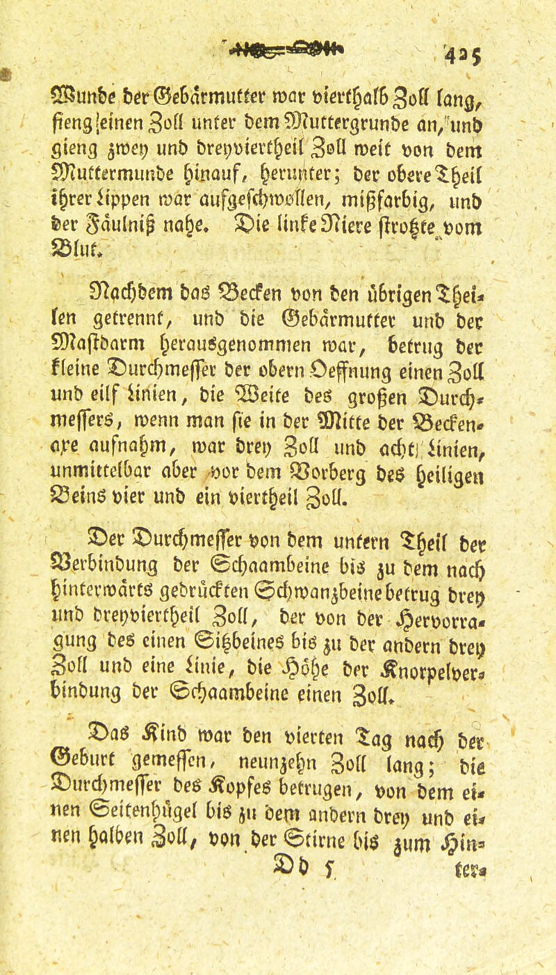 fiengjeinenSoü unfei* bem 5>}?utfergrun&c fln,''imi gieng 5roej) imb &m;\)ieit§d[ SöÜ roeit \>on i>em S)tuü(ermunbe hinauf/ ^eriuker; bßr ohmt^äi i^m Uppen roav auf(^efd)\wUen, mtgförbig, unt) Sdh\U , -  ?flß($)bm haß 55ecf(!n Don tm öBngent^ei* Ten getrennf, unb bie ©ebarmutfet unb bec 9)?of>batm f^erauSgenommen njar, betrug bec fleine ©urc^meffev ber obern Cef nung einen Sott unb eilf Linien, bie ^Seite beö großen ^urd;* mejferö, menn man fie in ber ?Kitte ber 53ecfen* o^c aufna|)m, war brei; Sott unb odjtj iinten, unmittelbar ober Dor bem Verberg be$ ^eiligen SSeinö t?ier unb ein tiert&eil goü. S)er $Durc^me(fer ^on bem unfern l^eU bet Söerbinbung ber ©c^aambeine biäi ^u bem na^ Jintevmdrtö gebrucftcn ^d^wan^beinebetrug bre^ unb bcei)t?ierf&et( Boll, ber \>on ber^erijorra- gung be6 einen @i|beineö big gu ber anbern brei) gofl unb eine iinie, bie ^p^e ber ^norpe(t?er» tinbung ber ©c^aombeine einen Soff» 3>aö ^inb mar ben t>ierten ^ag nacj ber ®eburt gemefTcn. neun^eJ^n Soff lang; bie SDurd)mef|er beö Äopfeö betrugen, t)on bem eu uen eeitenfpilgel biß ju bem anbern brei; unb eu nen falben 3oU, t)pn ber ©tirne [)[$ ^in=» 2)b f