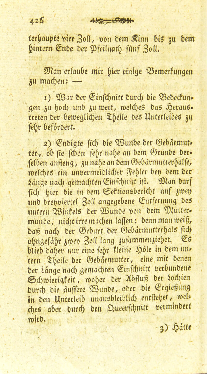 tcr|Qupee bißt Bütt, toon bcm Äinn Giö 3U tjcm ^intern $nt)e ber 53fei(nflt& fünf 3oü. 9)Zan ctlaube mir ^kr eintge ^emcrfun^ett jU marf^en: — 1) '2Bar bfr^infc^niff turci) bi'e 33ebecfun. gen 511 ^od) urib meif, n)eld)eö baö ^erau^« freten ber bemeglid^en ^§ßi(e bßö Unferleibeö |u fe^r befördert. 2) ^nbi'gre fid) bi'e ©unbe ber ©cbarmuf- fßf, ob fie f(bon fefpr na^c an bem ©ruiibc ber« fefben anfienq, ^11 na^e an bem ®ebdrmuüter§affe, n)e(d)eö ein unöermeiMid)er ^e&Ier bei) bem ber idnge nad} Qmad}ten €mfd}niif ifl. 'DJ^an borf fid) f^ier bie in bem @efrion6beric^f auf ^tüet) unb brept)ieitel ongetjebene Entfernung beö unfern ^infels ber ®unbe toon bem '3}Ju(Tcr. munbey nid)f irremadjen (aj]cn: benn man wei^, l)o|? nad) ber ©eburt ber ©ebdrmutfer^alö ftd) o^ngefafpr amei; Böü lang ^ufammen^ief^ef. ^3 blieb bü^er nur eine fe^r flcine ^ole in bem im- tern ^^ctle ber ©ebdrmutfer, eine mtf benen t)er idnge nad) gemadjten €infd)niüe Derbunbenc ©c^mierigfeif, monier ber 7(bf!ug ber hdym burcl) bie dujfere «Bunbc, ober bie Ergie^un^ in ben Unterleib unauöbleiblic^ entfielet, voeU c^es über burc^ ben Üueerfd;nitt tjetminbcrC n)irb» 3) ^attt