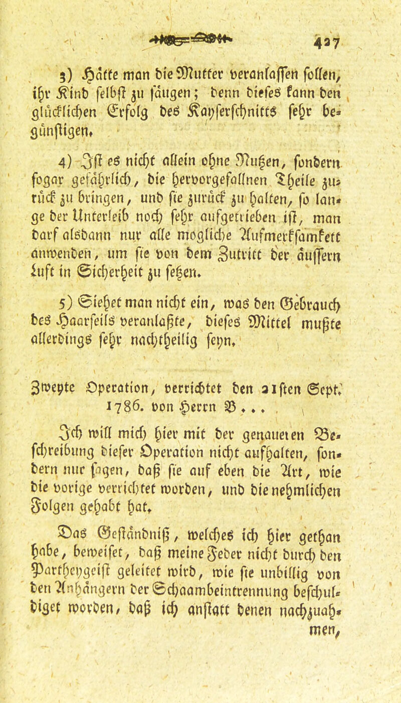 5) Spatte man bieSKuffer tjeranfaffert foff^n, ^inb felhfi 511 fangen; tenn biefgö fann beni Ölucflic^en Erfolg t)eö ^ai;fßrfc^nttt$ fe§r be* 4) -31^ m'c^f «Kein o^ne dlu^en, fon&em rucf-^u bringen, unb fie jiirücf finffen, fo lan« ge ber UnferleiS nod) fe^r aufgettieben ifl, man büif (jfebann nui* aik moQiid)e TTufmerffamfefC önmenbeh, um fie üon bem Sutvitt ßex fluj]*ei*« hift tn @icf)er§eit 511 fe|en» 5) 'Si'e&ef mön nic^f em, juaö ben ®e6vouc^ beö ^aaifeifs manlü^fe, biefeö i5)?icfel mugte aHerbingg fef^y nflcl}t§eilt3 fcijn, ^ttJepte Opcrötion, terrjcbtet ben aiftcn @cpt; 1786. t)on ^tnn ♦ ♦ ♦ , ^ 3dj witi mtrf) ^iev mit ber genaueien Q3e- fd)reibung biefev Operation nic^ü auffialten, fon* bern nur figen, bog fie auf eben bie Tirt, rote bte üortge ^jerrjcbtef roorben, unb biene^mlic^en gülgen gefiabc \^aU ^aö @Gf}anbni0, roefcbeg id) ^icr gef^an tobe, bemetfet, bag meine gebet m'd)C burd^ben ?)(irüf;ci;gcifi geletter roirb, mie fie unbiaig tJütt ten^(n5nngern beriSdjaambeintrennung befc^uU biget roovbm/ bag anl^a« benen nac^^ua§.