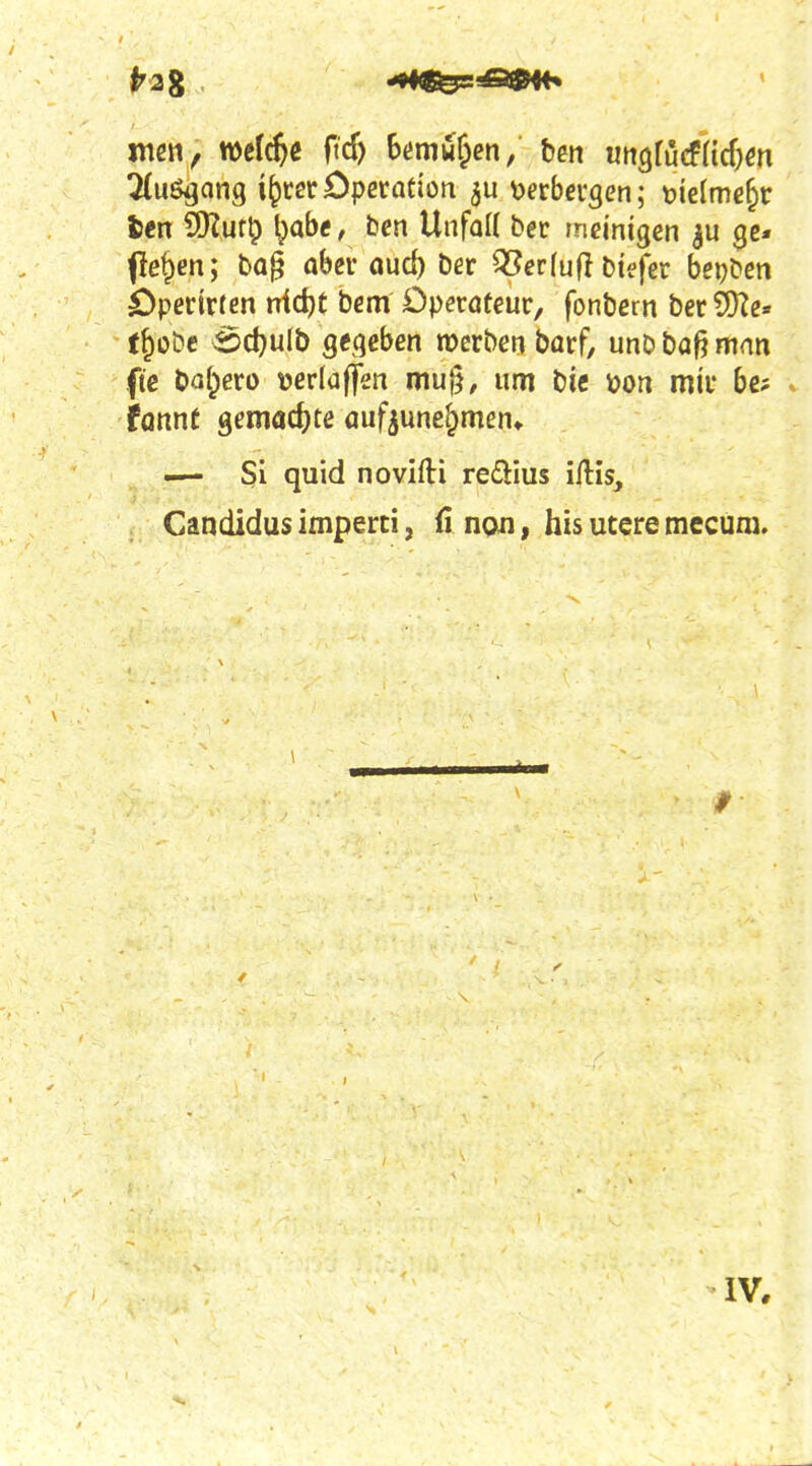 <^2g •«•««^^^ mßtt, welche ficf) hmut^en, ben wngfucfncf^m 5(uögang i^rcr Operation 5U 'oetbe^^en; mlme^v fcen 9)?ur^ ^ab«, ben Unfatt bet rneinigen ge« pe^en; ba§ aber öuc^ ber ^erfufl btefer beijbm Operirten nic^t bcm Dpecoteur, fonbem berSDTe« t§üDe S5d}ulb gegeben werben barf, unb bafj man ftc bal^ero »erlaffen mu§, um bic öon mir bc? fönnt gemadjte aufzunehmen» — Si quid novifti reäius iftis, Candidus imperci, fi noii, bis utere mecuni. IV,