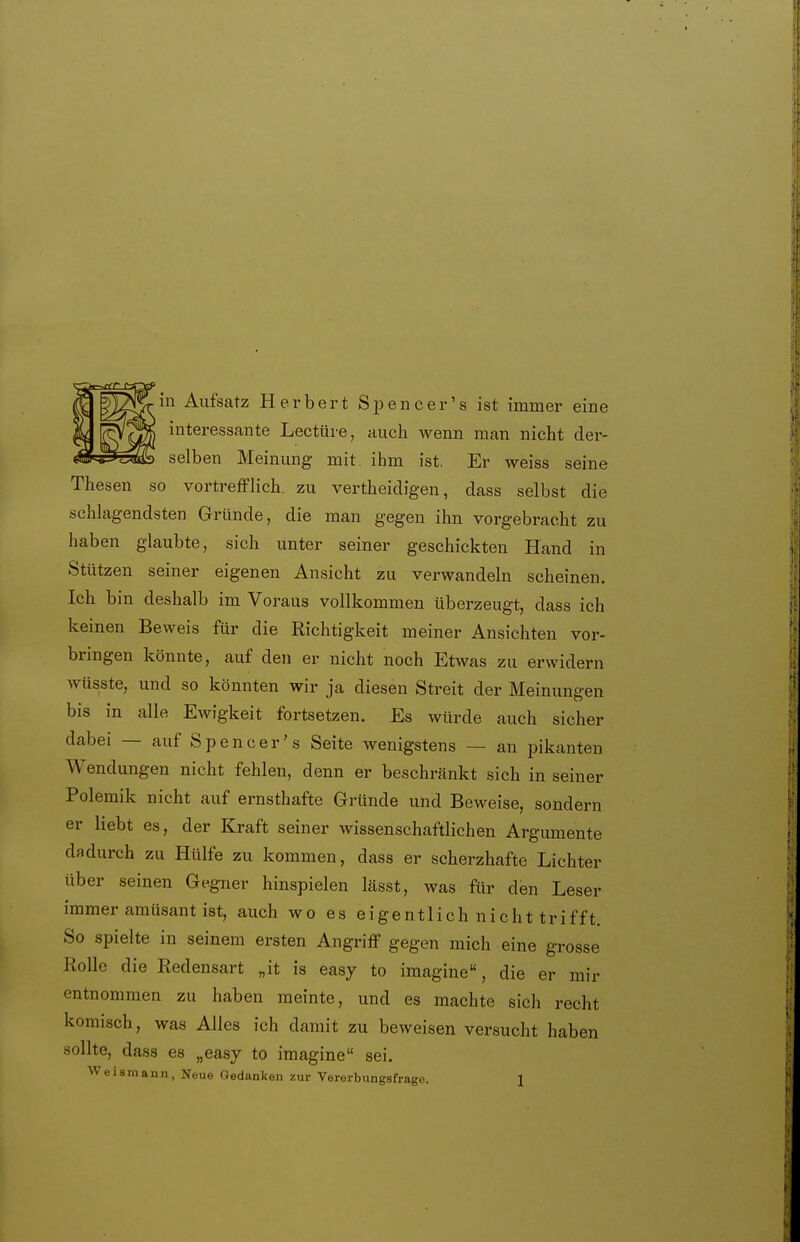 in Aufsatz Herbert Spencer's ist immer eine interessante Leetüre, aucli wenn man nicht der- selben Meinung mit ihm ist. Er weiss seine Thesen so vortrefflich, zu vertheidigen, dass selbst die schlagendsten Gründe, die man gegen ihn vorgebracht zu haben glaubte, sich unter seiner geschickten Hand in Stützen seiner eigenen Ansicht zu verwandeln scheinen. Ich bin deshalb im Voraus vollkommen überzeugt, dass ich keinen Beweis für die Richtigkeit meiner Ansichten vor- bringen könnte, auf den er nicht noch Etwas zu erwidern wüsste, und so könnten wir ja diesen Streit der Meinungen bis in alle Ewigkeit fortsetzen. Es würde auch sicher dabei — auf Spencer's Seite wenigstens — an pikanten Wendungen nicht fehlen, denn er beschränkt sich in seiner Polemik nicht auf ernsthafte Gründe und Beweise, sondern er liebt es, der Kraft seiner wissenschaftlichen Argumente dadurch zu Hülfe zu kommen, dass er scherzhafte Lichter über seinen Gegner hinspielen lässt, was ftir den Leser immer amüsant ist, auch wo es eigentlich nicht trifft. So spielte in seinem ersten Angriff gegen mich eine grosse Rolle die Redensart „it is easy to imagine, die er mir entnommen zu haben meinte, und es machte sich recht komisch, was Alles ich damit zu beweisen versucht haben sollte, dass es „easy to imagine sei.