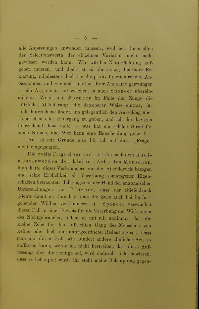 alle Anpassungen auwenden müssen, weil bei ihnen allen der Selectionswerth der einzelnen Variation nicht nach- gewiesen werden kann. Wir würden Naturzüchtung auf- geben müssen, und doch ist sie die einzig denkbare Er- klärung, mindestens doch für alle passiv functionirenden An- passungen, und wir sind somit zu ihrer Annahme gezwungen — ein Argument, mit welchem ja auch Spencer überein- stimmt. Wenn nun Spencer im Falle der Zunge die nützliche Abänderung, die denkbarer Weise eintrat, für nicht hinreichend findet, um gelegentlich den Ausschlag über Ueberleben oder Untergang zu geben, und ich ihn dagegen hinreichend dazu halte — was hat ein solcher Streit für einen Nutzen, und Wer kann eine Entscheidung geben? Aus diesem Grunde also bin ich auf diese „Frage nicht eingegangen. Die zweite Frage Spencer's ist die nach dem Rudi- mentärwerden der kleinen Zehe des Menschen. Man hatte dieses Verkümmern auf den Stiefeldruck bezogen und seine Erblichkeit als Vererbung somatogener Eigen- schaften betrachtet. Ich zeigte an der Hand der anatomischen Untersuchungen von Pfitzner, dass der Stiefeldruck Nichts damit zu thun hat, dass die Zehe auch bei barfuss- gehenden Wilden verkümmert ist. Spencer verwandelt diesen Fall in einen Beweis für die Vererbung der Wirkungen des Nichtgebrauchs, indem er mit mir annimmt, dass die kleine Zehe für den aufrechten Gang des Menschen von keiner oder doch nur untergeordneter Bedeutung sei. Dass man nun diesen Fall, wie hundert andere ähnlicher Art, so auffassen kann, werde ich nicht bestreiten, dass diese Auf- fassung aber die richtige sei, wird dadurch nicht bewiesen, dass es behauptet wird; ihr steht meine Behauptung gegen-